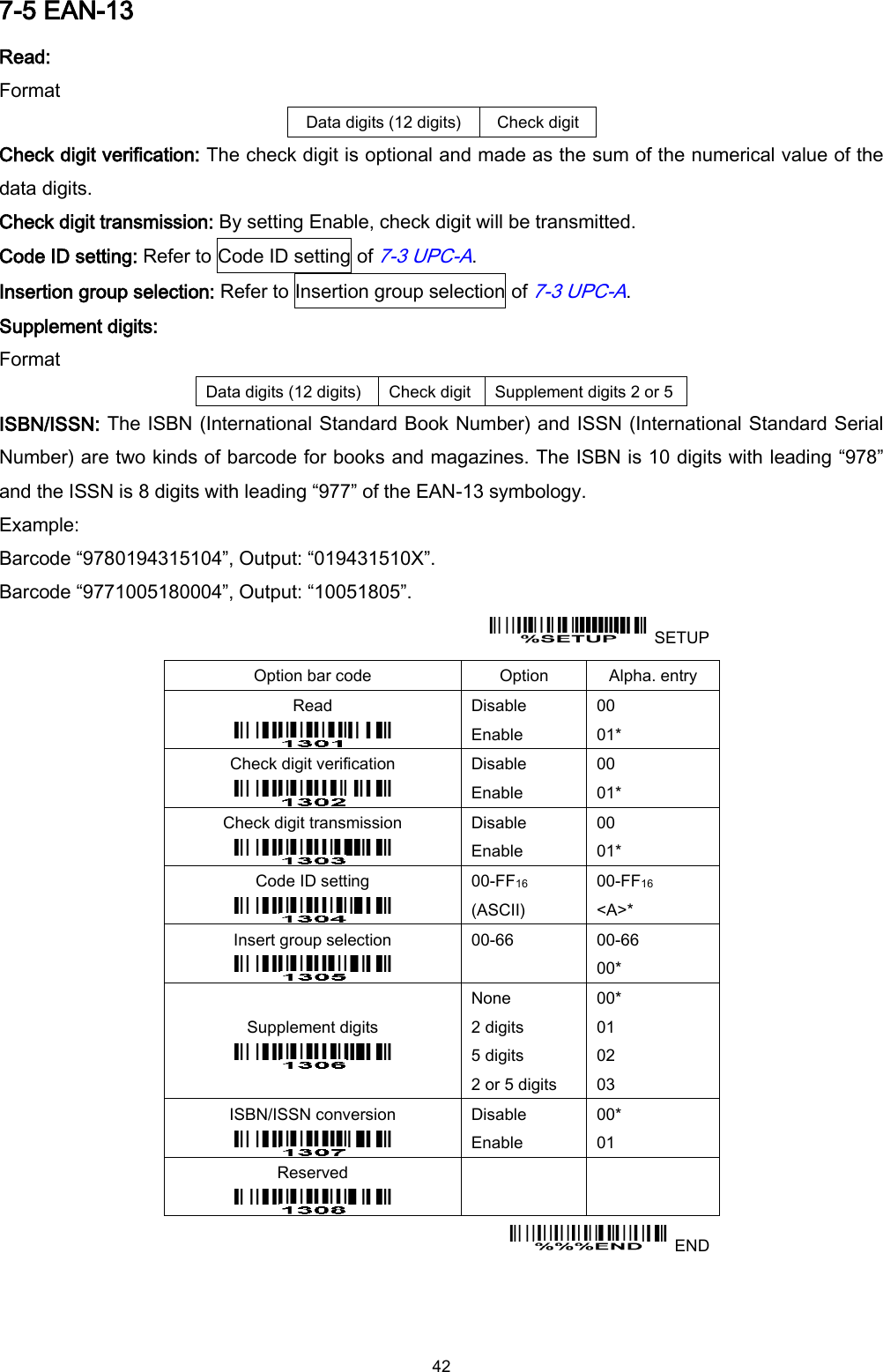  42 7-5 EAN-13 Read: Format Data digits (12 digits) Check digit Check digit verification: The check digit is optional and made as the sum of the numerical value of the data digits. Check digit transmission: By setting Enable, check digit will be transmitted. Code ID setting: Refer to Code ID setting of 7-3 UPC-A.   Insertion group selection: Refer to Insertion group selection of 7-3 UPC-A. Supplement digits: Format Data digits (12 digits) Check digit Supplement digits 2 or 5 ISBN/ISSN: The ISBN (International Standard Book Number) and ISSN (International Standard Serial Number) are two kinds of barcode for books and magazines. The ISBN is 10 digits with leading “978” and the ISSN is 8 digits with leading “977” of the EAN-13 symbology. Example: Barcode “9780194315104”, Output: “019431510X”. Barcode “9771005180004”, Output: “10051805”.   SETUP Option bar code Option Alpha. entry Read  Disable Enable 00 01* Check digit verification  Disable Enable 00 01* Check digit transmission  Disable Enable 00 01* Code ID setting  00-FF16   (ASCII) 00-FF16 &lt;A&gt;* Insert group selection  00-66  00-66 00* Supplement digits  None 2 digits 5 digits 2 or 5 digits 00* 01 02 03 ISBN/ISSN conversion  Disable Enable 00* 01 Reserved      END  