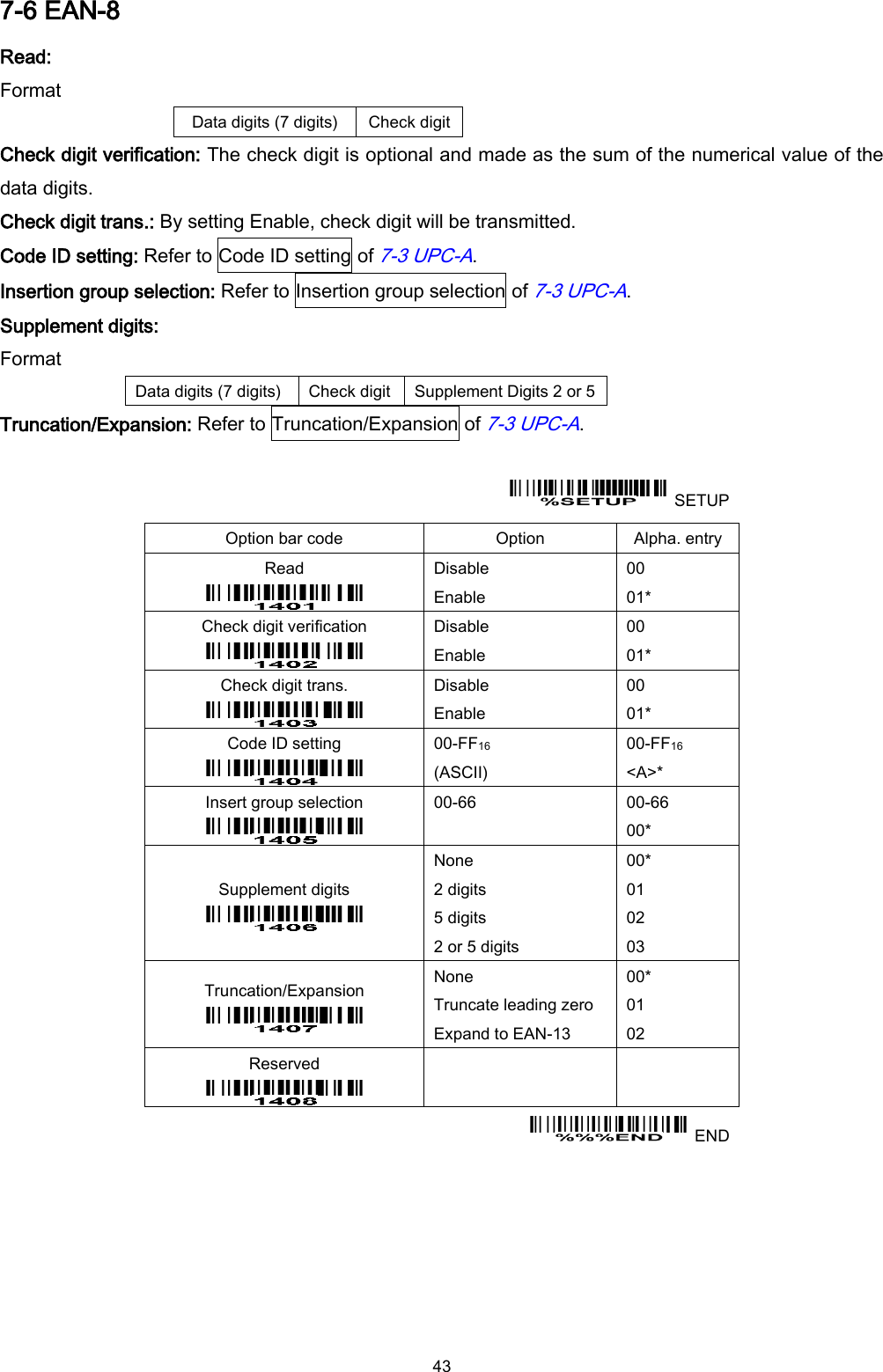  43 7-6 EAN-8 Read: Format Data digits (7 digits) Check digit Check digit verification: The check digit is optional and made as the sum of the numerical value of the data digits. Check digit trans.: By setting Enable, check digit will be transmitted. Code ID setting: Refer to Code ID setting of 7-3 UPC-A. Insertion group selection: Refer to Insertion group selection of 7-3 UPC-A. Supplement digits: Format Data digits (7 digits) Check digit Supplement Digits 2 or 5 Truncation/Expansion: Refer to Truncation/Expansion of 7-3 UPC-A.    SETUP Option bar code Option Alpha. entry Read  Disable Enable 00 01* Check digit verification  Disable Enable 00 01* Check digit trans.  Disable Enable 00 01* Code ID setting  00-FF16   (ASCII) 00-FF16 &lt;A&gt;* Insert group selection  00-66  00-66 00* Supplement digits  None 2 digits 5 digits 2 or 5 digits 00* 01 02 03 Truncation/Expansion  None Truncate leading zero Expand to EAN-13 00* 01 02 Reserved      END 