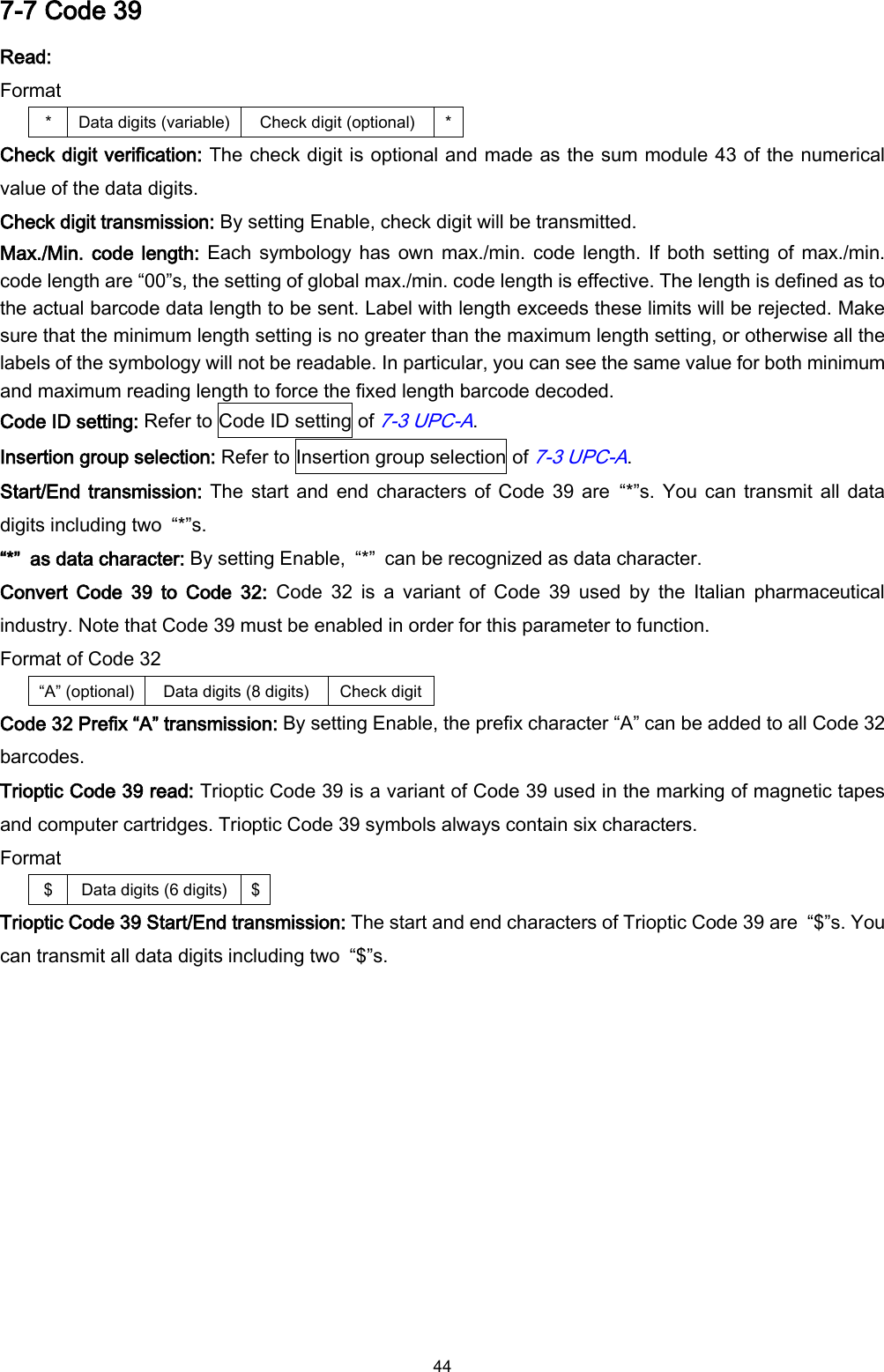  44 7-7 Code 39 Read: Format * Data digits (variable) Check digit (optional) * Check digit verification: The check digit is optional and made as the sum module 43 of the numerical value of the data digits. Check digit transmission: By setting Enable, check digit will be transmitted. Max./Min. code length: Each  symbology  has own  max./min. code length. If  both setting of  max./min. code length are “00”s, the setting of global max./min. code length is effective. The length is defined as to the actual barcode data length to be sent. Label with length exceeds these limits will be rejected. Make sure that the minimum length setting is no greater than the maximum length setting, or otherwise all the labels of the symbology will not be readable. In particular, you can see the same value for both minimum and maximum reading length to force the fixed length barcode decoded. Code ID setting: Refer to Code ID setting of 7-3 UPC-A. Insertion group selection: Refer to Insertion group selection of 7-3 UPC-A. Start/End transmission: The start and  end characters of Code 39 are  “*”s. You can transmit all  data digits including two  “*”s. “*”  as data character: By setting Enable,  “*”  can be recognized as data character. Convert  Code  39  to  Code  32:  Code  32  is  a  variant  of  Code  39  used  by  the  Italian  pharmaceutical industry. Note that Code 39 must be enabled in order for this parameter to function. Format of Code 32 “A” (optional) Data digits (8 digits) Check digit   Code 32 Prefix “A” transmission: By setting Enable, the prefix character “A” can be added to all Code 32 barcodes. Trioptic Code 39 read: Trioptic Code 39 is a variant of Code 39 used in the marking of magnetic tapes and computer cartridges. Trioptic Code 39 symbols always contain six characters. Format $ Data digits (6 digits) $ Trioptic Code 39 Start/End transmission: The start and end characters of Trioptic Code 39 are  “$”s. You can transmit all data digits including two  “$”s.