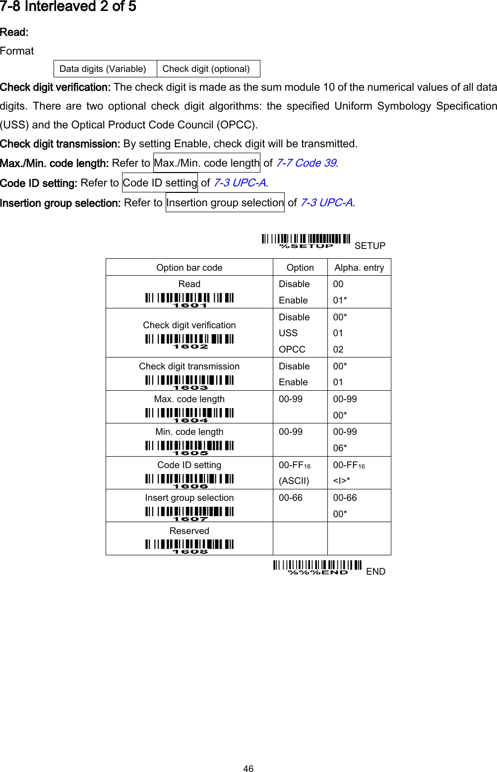  46 7-8 Interleaved 2 of 5 Read: Format Data digits (Variable) Check digit (optional) Check digit verification: The check digit is made as the sum module 10 of the numerical values of all data digits.  There  are  two  optional  check  digit  algorithms:  the  specified  Uniform  Symbology  Specification (USS) and the Optical Product Code Council (OPCC). Check digit transmission: By setting Enable, check digit will be transmitted. Max./Min. code length: Refer to Max./Min. code length of 7-7 Code 39. Code ID setting: Refer to Code ID setting of 7-3 UPC-A. Insertion group selection: Refer to Insertion group selection of 7-3 UPC-A.    SETUP Option bar code Option Alpha. entry Read  Disable Enable 00 01* Check digit verification  Disable USS OPCC 00* 01 02 Check digit transmission  Disable Enable 00* 01 Max. code length  00-99  00-99 00* Min. code length  00-99  00-99 06* Code ID setting  00-FF16   (ASCII) 00-FF16 &lt;I&gt;* Insert group selection  00-66  00-66 00* Reserved      END 