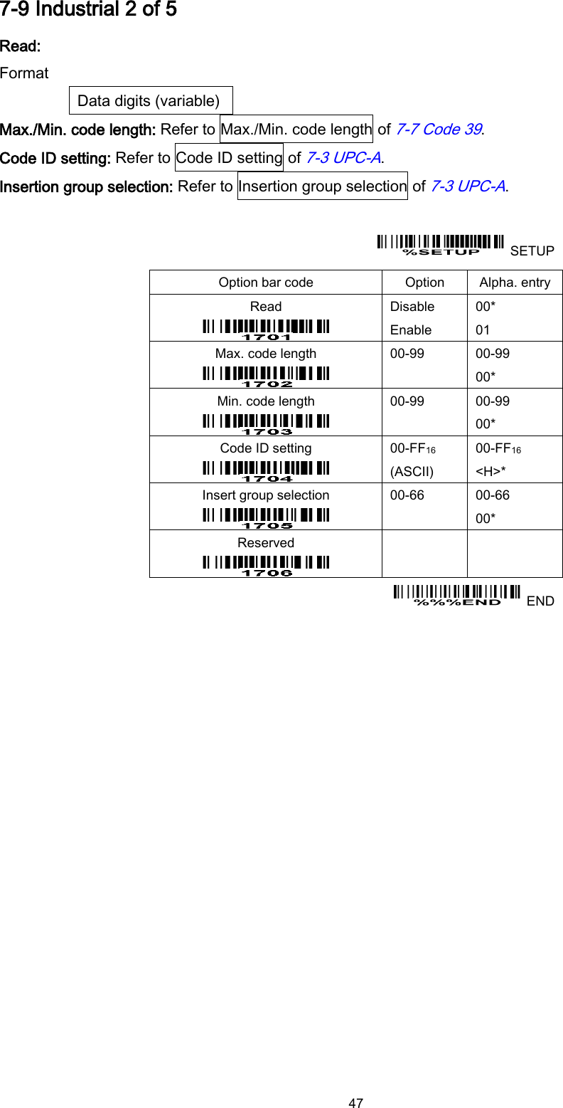  47 7-9 Industrial 2 of 5 Read: Format Data digits (variable) Max./Min. code length: Refer to Max./Min. code length of 7-7 Code 39. Code ID setting: Refer to Code ID setting of 7-3 UPC-A. Insertion group selection: Refer to Insertion group selection of 7-3 UPC-A.    SETUP Option bar code Option Alpha. entry Read  Disable Enable 00* 01 Max. code length  00-99  00-99 00* Min. code length  00-99  00-99 00* Code ID setting  00-FF16   (ASCII) 00-FF16 &lt;H&gt;* Insert group selection  00-66  00-66 00* Reserved      END  