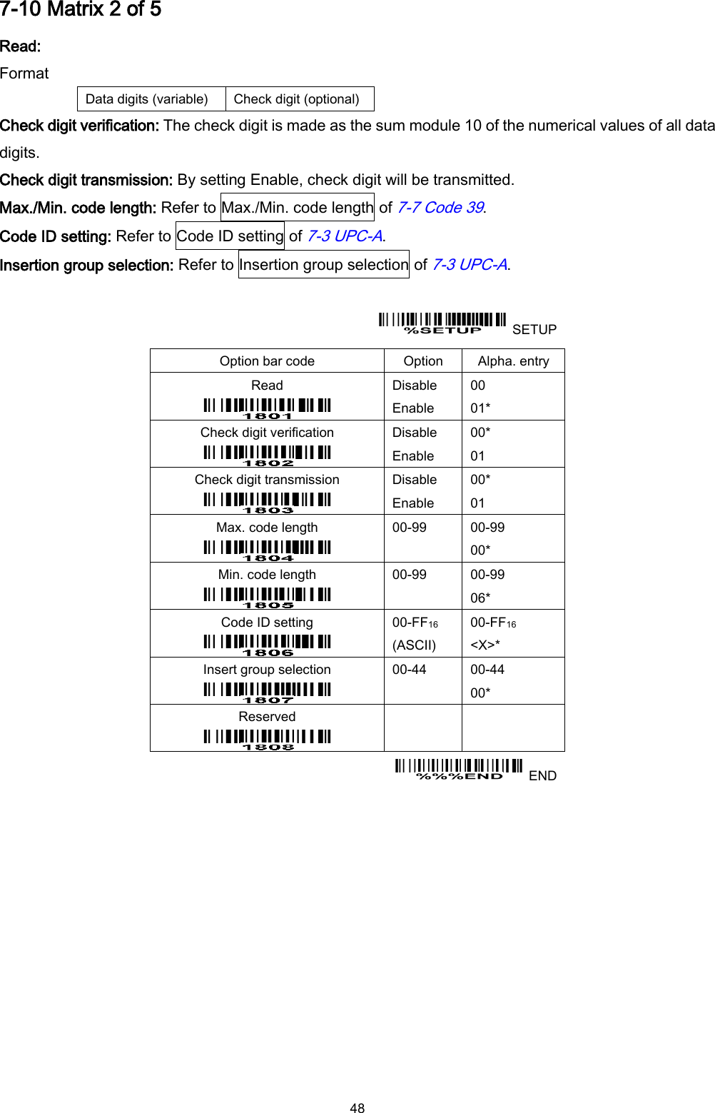  48 7-10 Matrix 2 of 5 Read: Format Data digits (variable) Check digit (optional) Check digit verification: The check digit is made as the sum module 10 of the numerical values of all data digits. Check digit transmission: By setting Enable, check digit will be transmitted. Max./Min. code length: Refer to Max./Min. code length of 7-7 Code 39. Code ID setting: Refer to Code ID setting of 7-3 UPC-A. Insertion group selection: Refer to Insertion group selection of 7-3 UPC-A.    SETUP Option bar code Option Alpha. entry Read  Disable Enable 00 01* Check digit verification  Disable Enable 00* 01 Check digit transmission  Disable Enable 00* 01 Max. code length  00-99  00-99 00* Min. code length  00-99  00-99 06* Code ID setting  00-FF16   (ASCII) 00-FF16 &lt;X&gt;* Insert group selection  00-44  00-44 00* Reserved      END  