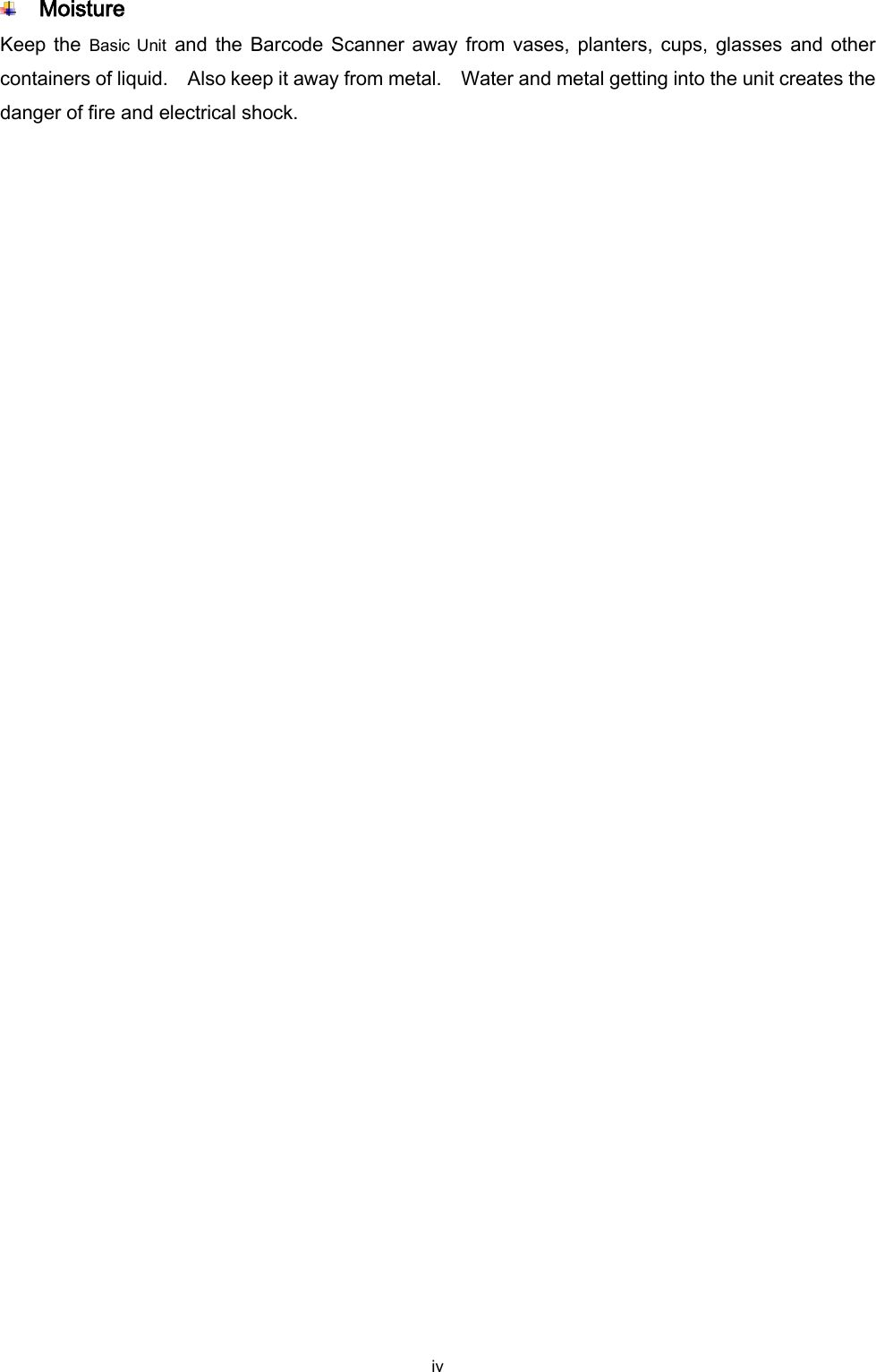  iv  Moisture Keep the  Basic Unit  and the Barcode Scanner away from vases, planters, cups, glasses and other containers of liquid.    Also keep it away from metal.    Water and metal getting into the unit creates the danger of fire and electrical shock. 