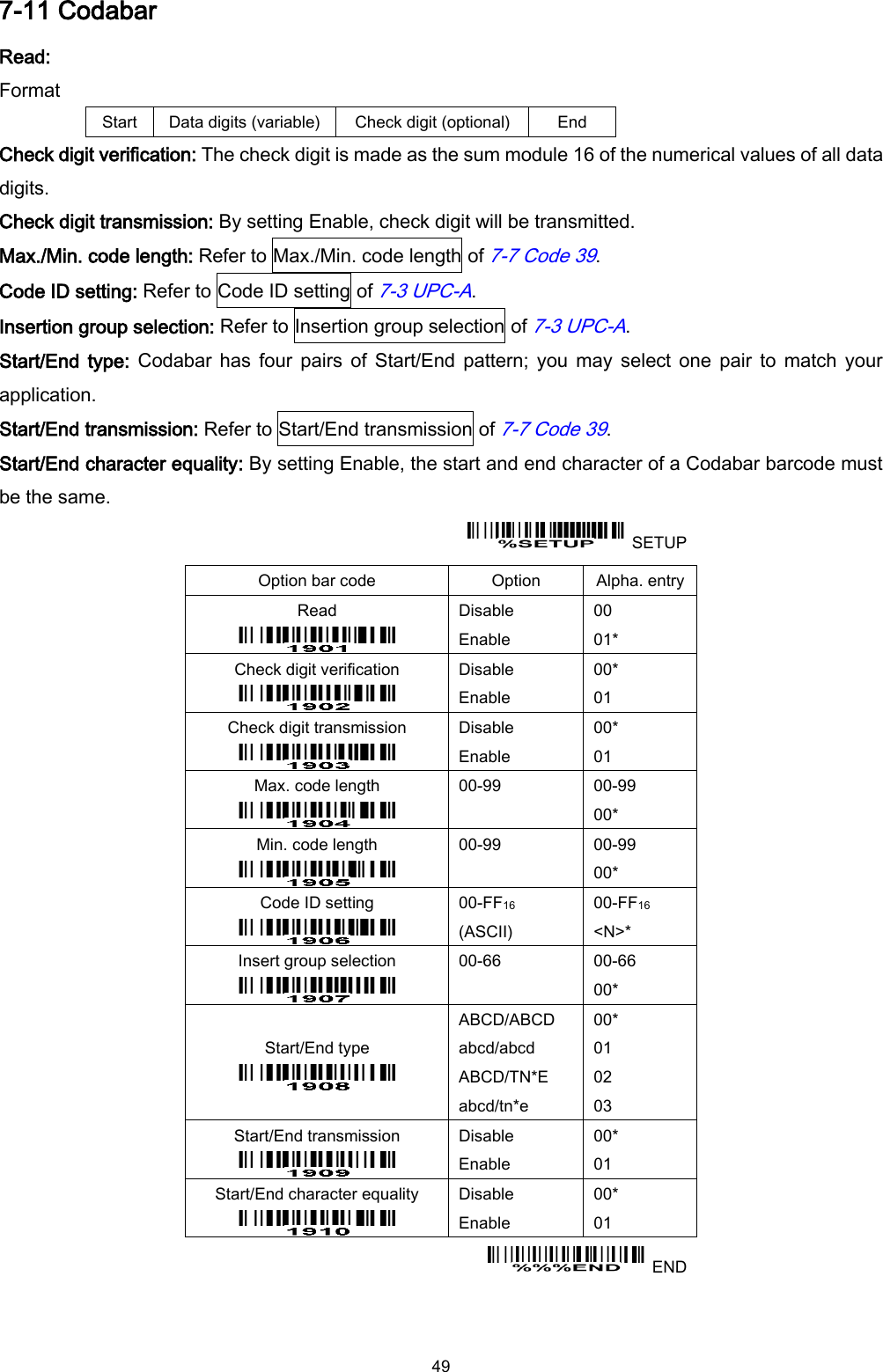  49 7-11 Codabar Read: Format Start Data digits (variable) Check digit (optional) End Check digit verification: The check digit is made as the sum module 16 of the numerical values of all data digits. Check digit transmission: By setting Enable, check digit will be transmitted. Max./Min. code length: Refer to Max./Min. code length of 7-7 Code 39. Code ID setting: Refer to Code ID setting of 7-3 UPC-A. Insertion group selection: Refer to Insertion group selection of 7-3 UPC-A. Start/End type:  Codabar  has  four  pairs  of  Start/End  pattern; you  may  select  one  pair to  match  your application. Start/End transmission: Refer to Start/End transmission of 7-7 Code 39. Start/End character equality: By setting Enable, the start and end character of a Codabar barcode must be the same.   SETUP Option bar code Option Alpha. entry Read  Disable Enable 00 01* Check digit verification  Disable Enable 00* 01 Check digit transmission  Disable Enable 00* 01 Max. code length  00-99  00-99 00* Min. code length  00-99  00-99 00* Code ID setting  00-FF16   (ASCII) 00-FF16 &lt;N&gt;* Insert group selection  00-66  00-66 00* Start/End type  ABCD/ABCD abcd/abcd ABCD/TN*E abcd/tn*e 00* 01 02 03 Start/End transmission  Disable Enable 00* 01 Start/End character equality  Disable Enable 00* 01   END 