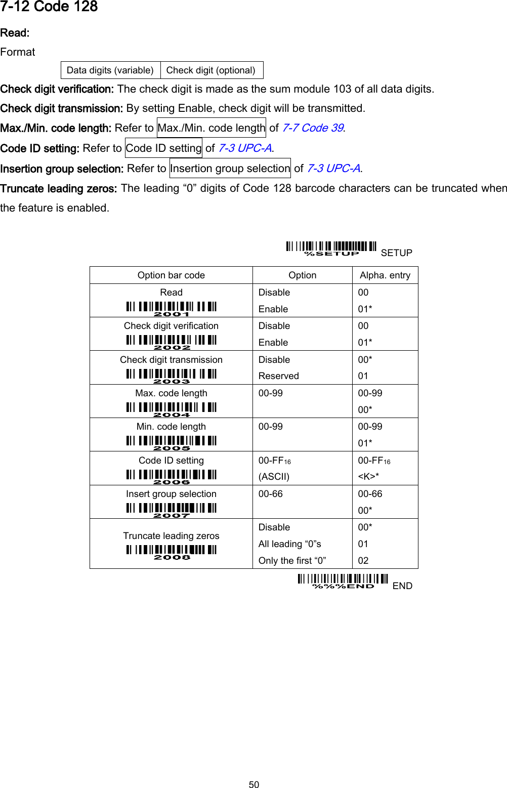  50 7-12 Code 128 Read: Format Data digits (variable) Check digit (optional) Check digit verification: The check digit is made as the sum module 103 of all data digits. Check digit transmission: By setting Enable, check digit will be transmitted. Max./Min. code length: Refer to Max./Min. code length of 7-7 Code 39. Code ID setting: Refer to Code ID setting of 7-3 UPC-A. Insertion group selection: Refer to Insertion group selection of 7-3 UPC-A. Truncate leading zeros: The leading “0” digits of Code 128 barcode characters can be truncated when the feature is enabled.    SETUP Option bar code Option Alpha. entry Read  Disable Enable 00 01* Check digit verification  Disable Enable 00 01* Check digit transmission  Disable Reserved 00* 01 Max. code length  00-99  00-99 00* Min. code length  00-99  00-99 01* Code ID setting  00-FF16   (ASCII) 00-FF16 &lt;K&gt;* Insert group selection  00-66  00-66 00* Truncate leading zeros  Disable All leading “0”s Only the first “0” 00* 01 02   END  