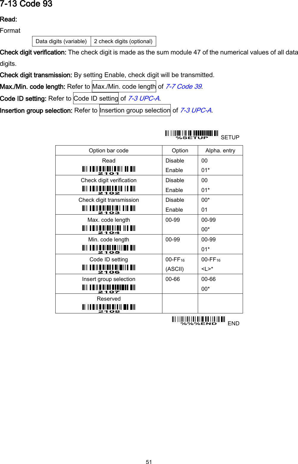  51 7-13 Code 93 Read: Format Data digits (variable) 2 check digits (optional) Check digit verification: The check digit is made as the sum module 47 of the numerical values of all data digits. Check digit transmission: By setting Enable, check digit will be transmitted. Max./Min. code length: Refer to Max./Min. code length of 7-7 Code 39. Code ID setting: Refer to Code ID setting of 7-3 UPC-A. Insertion group selection: Refer to Insertion group selection of 7-3 UPC-A.    SETUP Option bar code Option Alpha. entry Read  Disable Enable 00 01* Check digit verification  Disable Enable 00 01* Check digit transmission  Disable Enable 00* 01 Max. code length  00-99  00-99 00* Min. code length  00-99  00-99 01* Code ID setting  00-FF16 (ASCII) 00-FF16 &lt;L&gt;* Insert group selection  00-66  00-66 00* Reserved      END  