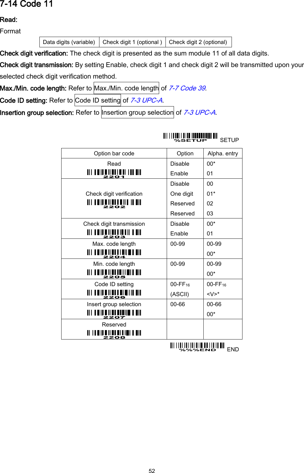  52 7-14 Code 11 Read: Format Data digits (variable) Check digit 1 (optional ) Check digit 2 (optional) Check digit verification: The check digit is presented as the sum module 11 of all data digits. Check digit transmission: By setting Enable, check digit 1 and check digit 2 will be transmitted upon your selected check digit verification method. Max./Min. code length: Refer to Max./Min. code length of 7-7 Code 39. Code ID setting: Refer to Code ID setting of 7-3 UPC-A. Insertion group selection: Refer to Insertion group selection of 7-3 UPC-A.    SETUP Option bar code Option Alpha. entry Read  Disable Enable 00* 01 Check digit verification  Disable One digit Reserved Reserved 00 01* 02 03 Check digit transmission  Disable Enable 00* 01 Max. code length  00-99  00-99 00* Min. code length  00-99  00-99 00* Code ID setting  00-FF16 (ASCII) 00-FF16 &lt;V&gt;* Insert group selection  00-66  00-66 00* Reserved      END  