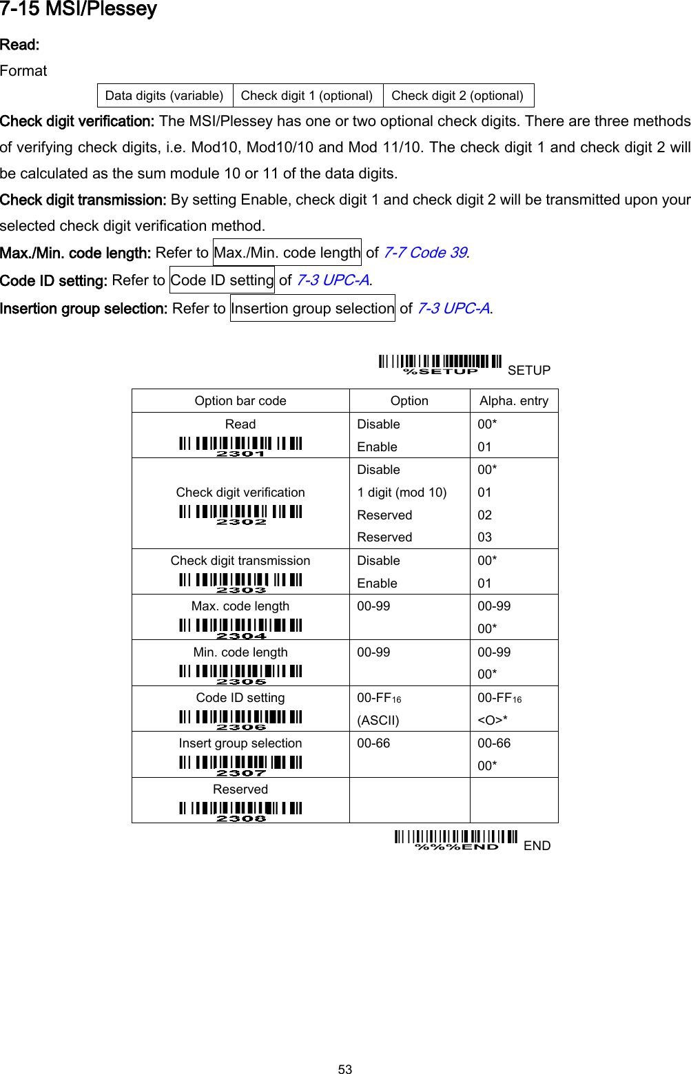  53 7-15 MSI/Plessey Read: Format Data digits (variable) Check digit 1 (optional) Check digit 2 (optional) Check digit verification: The MSI/Plessey has one or two optional check digits. There are three methods of verifying check digits, i.e. Mod10, Mod10/10 and Mod 11/10. The check digit 1 and check digit 2 will be calculated as the sum module 10 or 11 of the data digits. Check digit transmission: By setting Enable, check digit 1 and check digit 2 will be transmitted upon your selected check digit verification method. Max./Min. code length: Refer to Max./Min. code length of 7-7 Code 39. Code ID setting: Refer to Code ID setting of 7-3 UPC-A. Insertion group selection: Refer to Insertion group selection of 7-3 UPC-A.    SETUP Option bar code Option Alpha. entry Read  Disable Enable 00* 01 Check digit verification  Disable 1 digit (mod 10) Reserved Reserved 00* 01 02 03 Check digit transmission  Disable Enable 00* 01 Max. code length  00-99  00-99 00* Min. code length  00-99  00-99 00* Code ID setting  00-FF16   (ASCII) 00-FF16 &lt;O&gt;* Insert group selection  00-66  00-66 00* Reserved      END 