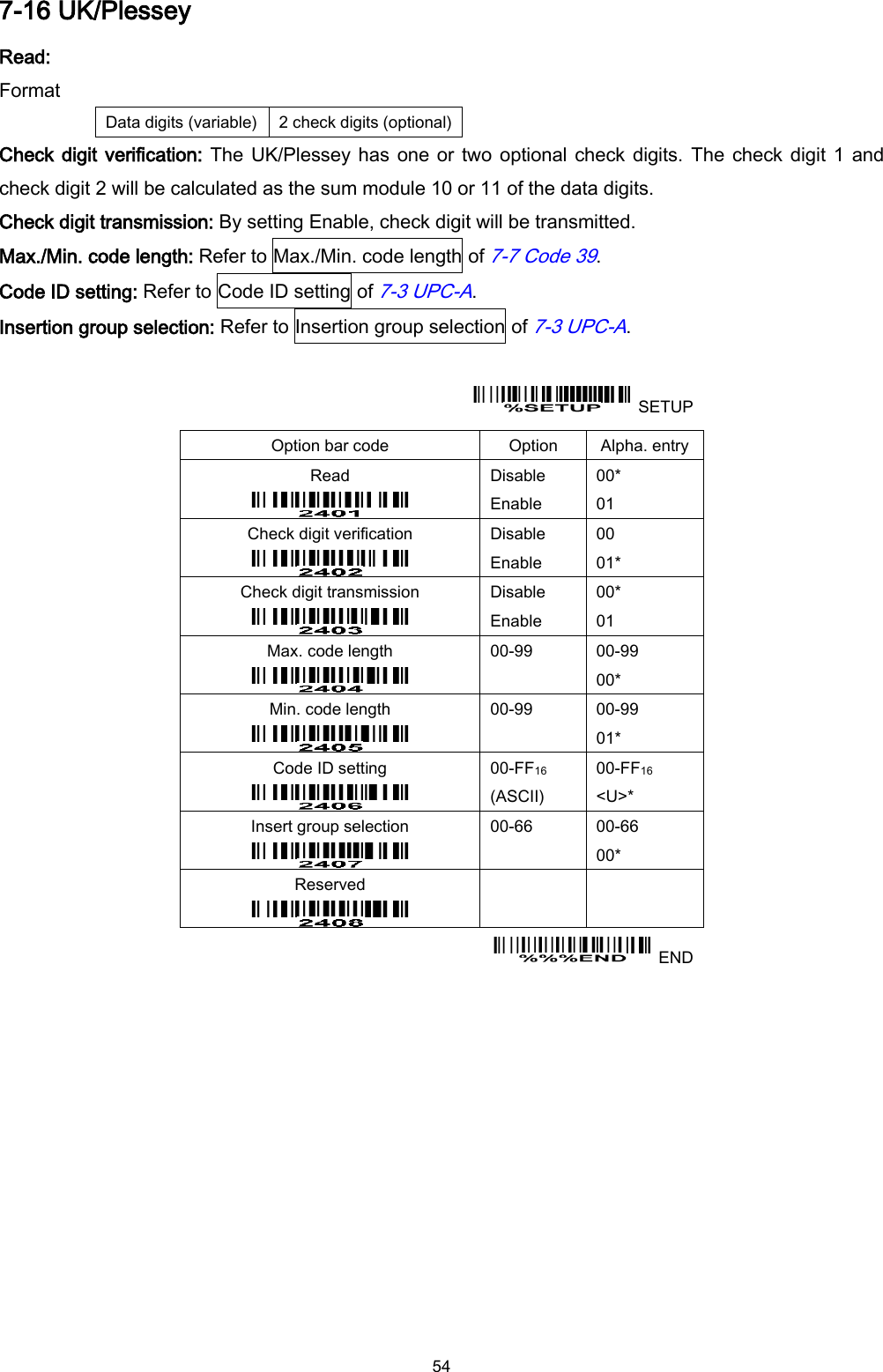  54 7-16 UK/Plessey Read: Format Data digits (variable) 2 check digits (optional) Check digit verification: The UK/Plessey has one or two optional check digits.  The check digit 1 and check digit 2 will be calculated as the sum module 10 or 11 of the data digits. Check digit transmission: By setting Enable, check digit will be transmitted. Max./Min. code length: Refer to Max./Min. code length of 7-7 Code 39. Code ID setting: Refer to Code ID setting of 7-3 UPC-A. Insertion group selection: Refer to Insertion group selection of 7-3 UPC-A.    SETUP Option bar code Option Alpha. entry Read  Disable Enable 00* 01 Check digit verification  Disable Enable 00 01* Check digit transmission  Disable Enable 00* 01 Max. code length  00-99  00-99 00* Min. code length  00-99  00-99 01* Code ID setting  00-FF16   (ASCII) 00-FF16 &lt;U&gt;* Insert group selection  00-66  00-66 00* Reserved      END  