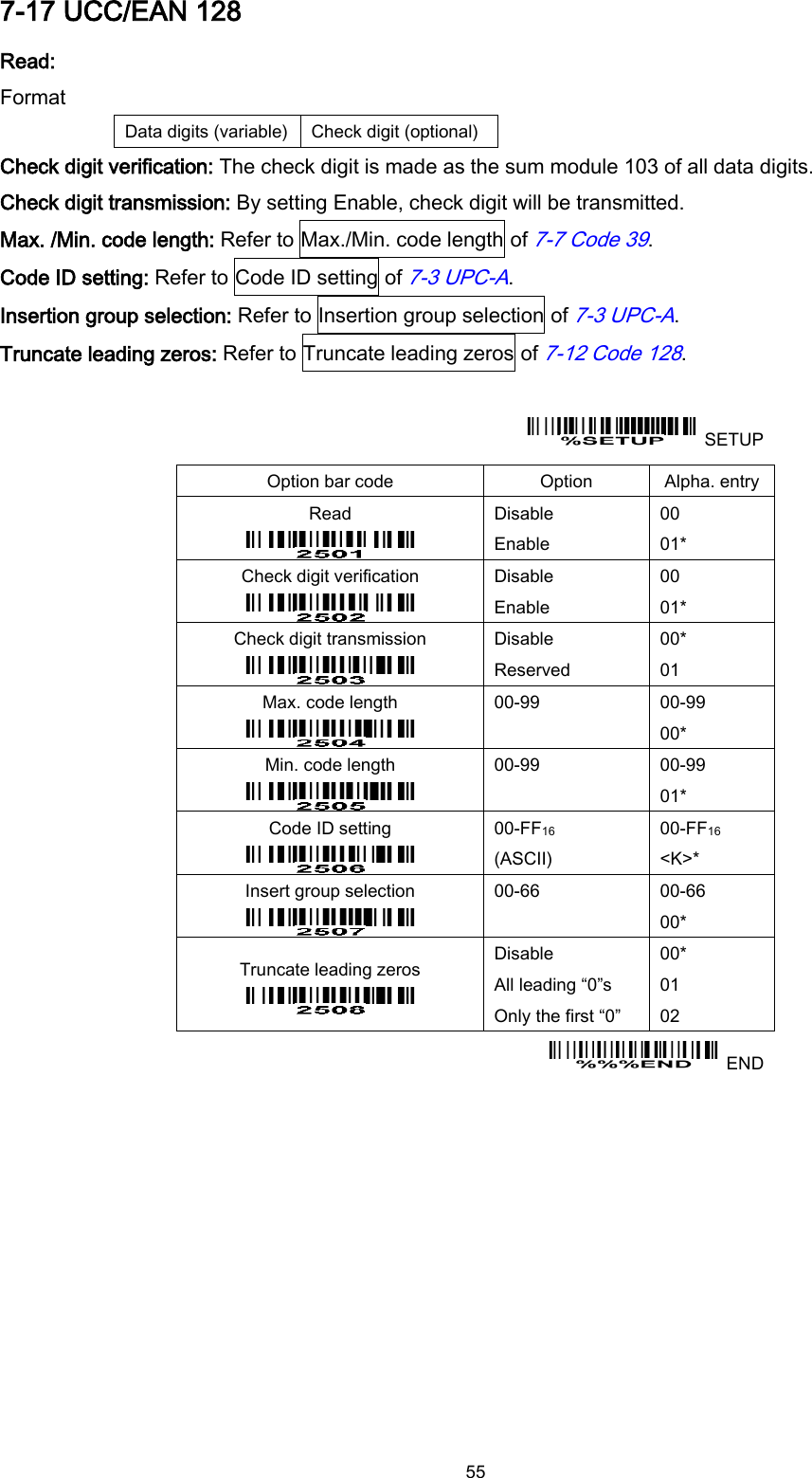  55 7-17 UCC/EAN 128 Read: Format Data digits (variable) Check digit (optional) Check digit verification: The check digit is made as the sum module 103 of all data digits. Check digit transmission: By setting Enable, check digit will be transmitted. Max. /Min. code length: Refer to Max./Min. code length of 7-7 Code 39. Code ID setting: Refer to Code ID setting of 7-3 UPC-A. Insertion group selection: Refer to Insertion group selection of 7-3 UPC-A. Truncate leading zeros: Refer to Truncate leading zeros of 7-12 Code 128.    SETUP Option bar code Option Alpha. entry Read  Disable Enable 00 01* Check digit verification  Disable Enable 00 01* Check digit transmission  Disable Reserved 00* 01 Max. code length  00-99  00-99 00* Min. code length  00-99  00-99 01* Code ID setting  00-FF16   (ASCII) 00-FF16 &lt;K&gt;* Insert group selection  00-66  00-66 00* Truncate leading zeros  Disable All leading “0”s Only the first “0” 00* 01 02   END 