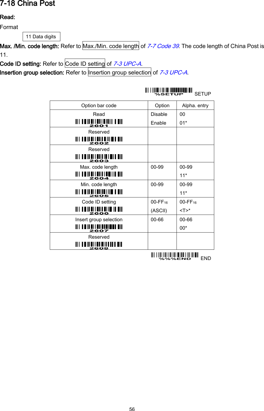  56 7-18 China Post Read: Format 11 Data digits Max. /Min. code length: Refer to Max./Min. code length of 7-7 Code 39. The code length of China Post is 11. Code ID setting: Refer to Code ID setting of 7-3 UPC-A. Insertion group selection: Refer to Insertion group selection of 7-3 UPC-A.    SETUP Option bar code Option Alpha. entry Read  Disable Enable 00 01* Reserved    Reserved    Max. code length    00-99  00-99 11* Min. code length  00-99  00-99 11* Code ID setting  00-FF16   (ASCII) 00-FF16 &lt;T&gt;* Insert group selection  00-66  00-66 00* Reserved      END 