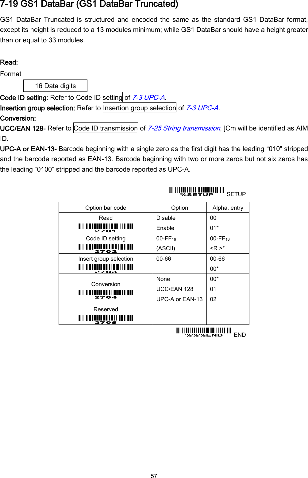  57 7-19 GS1 DataBar (GS1 DataBar Truncated) GS1  DataBar  Truncated  is  structured  and  encoded  the  same  as  the  standard GS1  DataBar format, except its height is reduced to a 13 modules minimum; while GS1 DataBar should have a height greater than or equal to 33 modules.    Read: Format 16 Data digits Code ID setting: Refer to Code ID setting of 7-3 UPC-A. Insertion group selection: Refer to Insertion group selection of 7-3 UPC-A. Conversion: UCC/EAN 128- Refer to Code ID transmission of 7-25 String transmission, ]Cm will be identified as AIM ID. UPC-A or EAN-13- Barcode beginning with a single zero as the first digit has the leading “010” stripped and the barcode reported as EAN-13. Barcode beginning with two or more zeros but not six zeros has the leading “0100” stripped and the barcode reported as UPC-A.    SETUP Option bar code Option Alpha. entry Read  Disable Enable 00 01* Code ID setting  00-FF16   (ASCII) 00-FF16 &lt;R &gt;* Insert group selection  00-66  00-66 00* Conversion  None UCC/EAN 128 UPC-A or EAN-13 00* 01 02 Reserved      END 