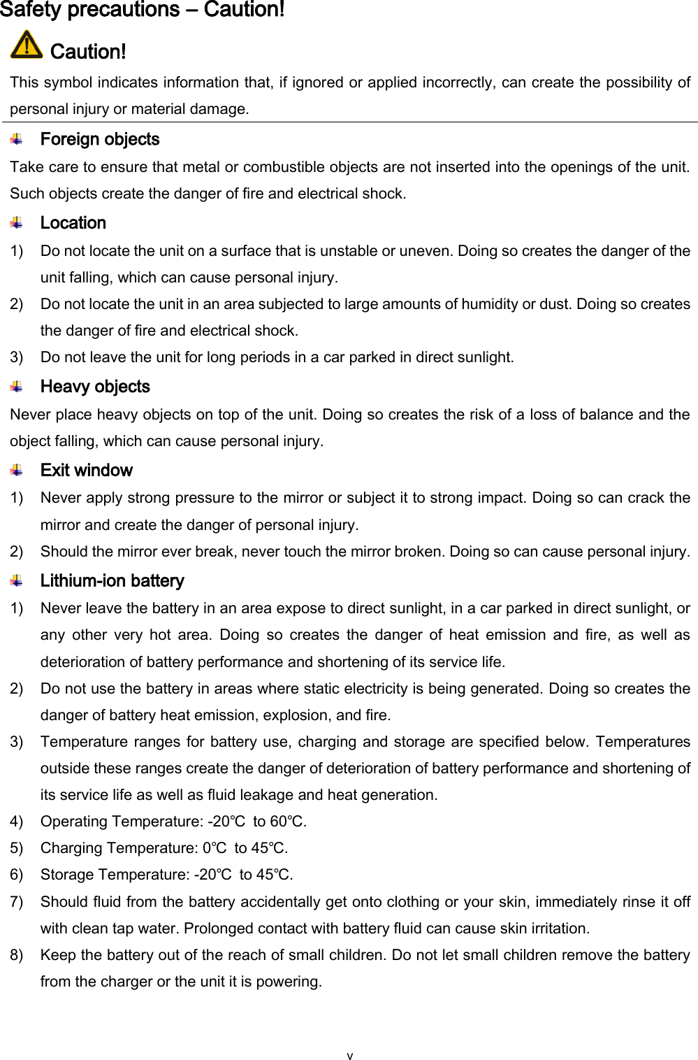  v Safety precautions – Caution!  Caution! This symbol indicates information that, if ignored or applied incorrectly, can create the possibility of personal injury or material damage.  Foreign objects Take care to ensure that metal or combustible objects are not inserted into the openings of the unit. Such objects create the danger of fire and electrical shock.  Location   1) Do not locate the unit on a surface that is unstable or uneven. Doing so creates the danger of the unit falling, which can cause personal injury. 2) Do not locate the unit in an area subjected to large amounts of humidity or dust. Doing so creates the danger of fire and electrical shock. 3) Do not leave the unit for long periods in a car parked in direct sunlight.  Heavy objects Never place heavy objects on top of the unit. Doing so creates the risk of a loss of balance and the object falling, which can cause personal injury.  Exit window 1) Never apply strong pressure to the mirror or subject it to strong impact. Doing so can crack the mirror and create the danger of personal injury. 2) Should the mirror ever break, never touch the mirror broken. Doing so can cause personal injury.  Lithium-ion battery 1) Never leave the battery in an area expose to direct sunlight, in a car parked in direct sunlight, or any  other  very  hot  area.  Doing  so  creates  the  danger  of  heat  emission  and  fire,  as  well  as deterioration of battery performance and shortening of its service life. 2) Do not use the battery in areas where static electricity is being generated. Doing so creates the danger of battery heat emission, explosion, and fire. 3) Temperature ranges for battery use, charging and storage are specified below. Temperatures outside these ranges create the danger of deterioration of battery performance and shortening of its service life as well as fluid leakage and heat generation. 4) Operating Temperature: -20℃  to 60℃.     5) Charging Temperature: 0℃  to 45℃. 6) Storage Temperature: -20℃  to 45℃. 7) Should fluid from the battery accidentally get onto clothing or your skin, immediately rinse it off with clean tap water. Prolonged contact with battery fluid can cause skin irritation. 8) Keep the battery out of the reach of small children. Do not let small children remove the battery from the charger or the unit it is powering.  