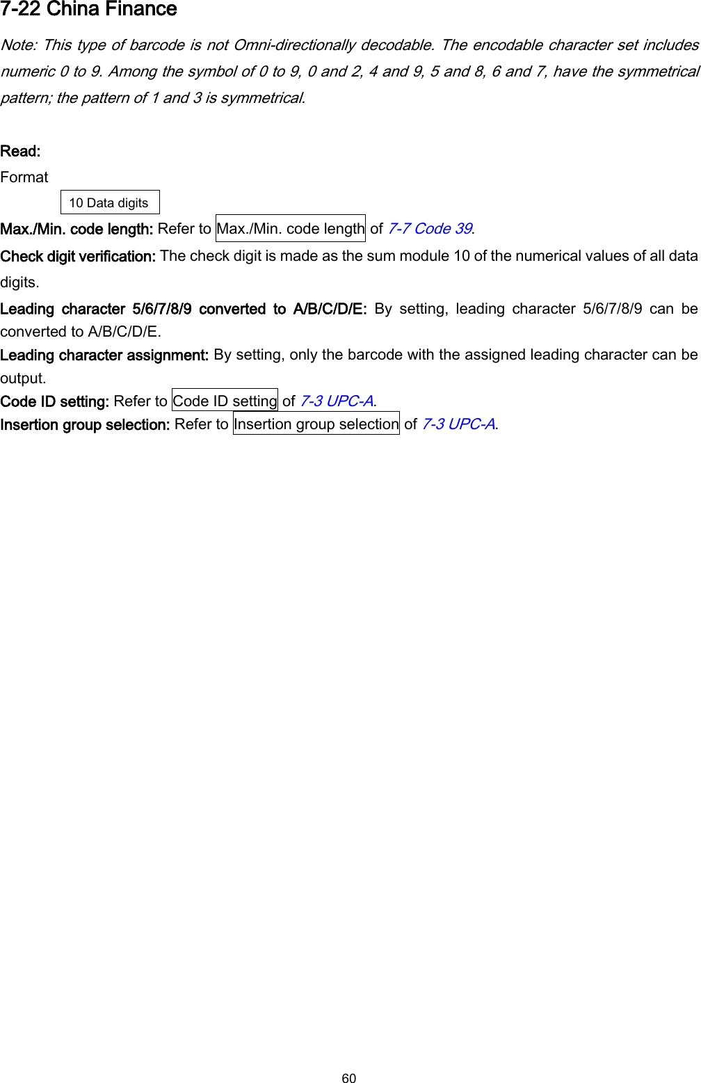  60 7-22 China Finance Note: This type of barcode is not Omni-directionally decodable. The encodable character set includes numeric 0 to 9. Among the symbol of 0 to 9, 0 and 2, 4 and 9, 5 and 8, 6 and 7, have the symmetrical pattern; the pattern of 1 and 3 is symmetrical.  Read: Format 10 Data digits Max./Min. code length: Refer to Max./Min. code length of 7-7 Code 39. Check digit verification: The check digit is made as the sum module 10 of the numerical values of all data digits. Leading  character  5/6/7/8/9  converted  to  A/B/C/D/E:  By  setting,  leading  character  5/6/7/8/9  can  be converted to A/B/C/D/E. Leading character assignment: By setting, only the barcode with the assigned leading character can be output. Code ID setting: Refer to Code ID setting of 7-3 UPC-A. Insertion group selection: Refer to Insertion group selection of 7-3 UPC-A. 