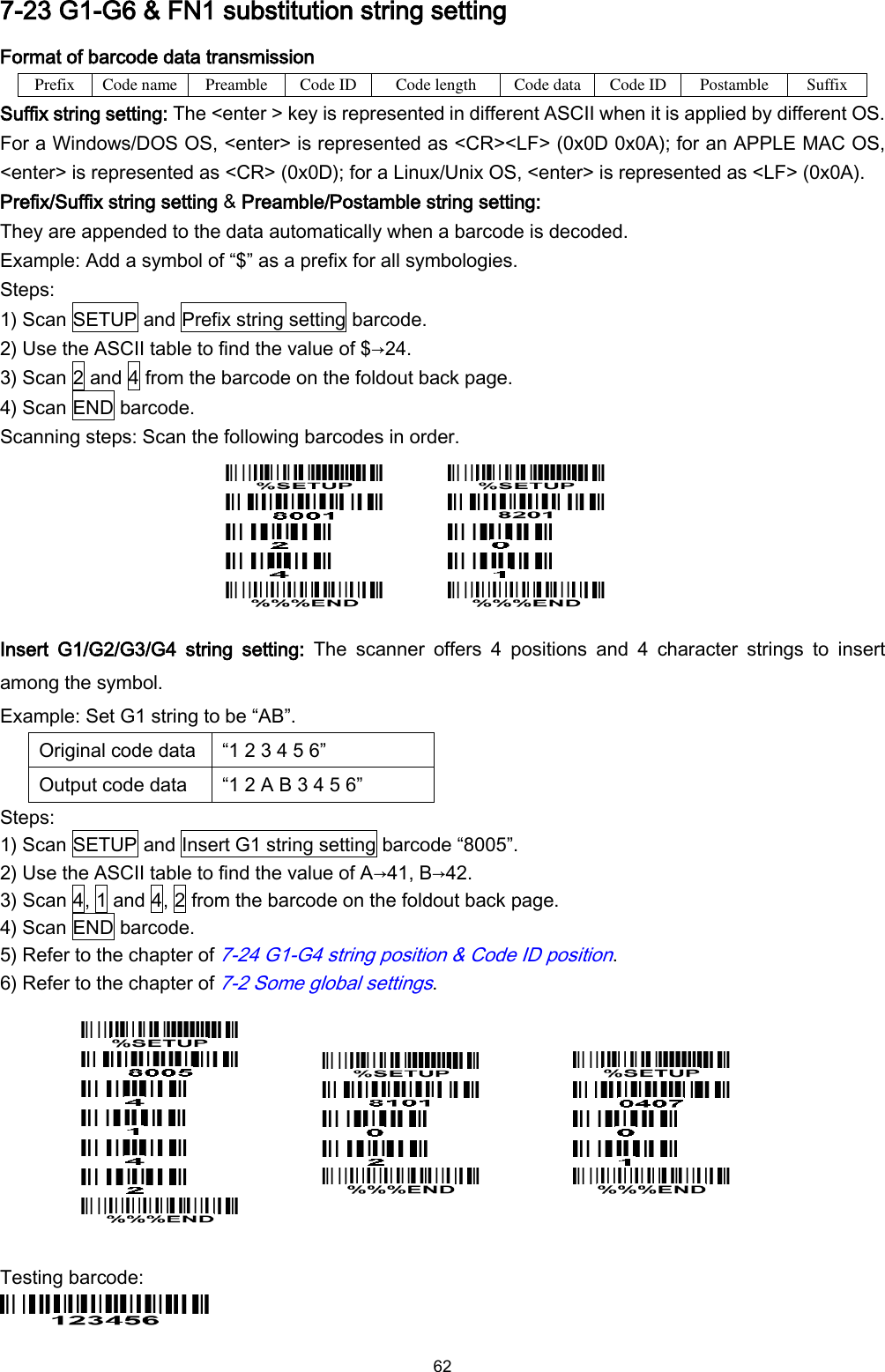  62 7-23 G1-G6 &amp; FN1 substitution string setting Format of barcode data transmission Prefix Code name Preamble Code ID Code length Code data Code ID Postamble Suffix Suffix string setting: The &lt;enter &gt; key is represented in different ASCII when it is applied by different OS. For a Windows/DOS OS, &lt;enter&gt; is represented as &lt;CR&gt;&lt;LF&gt; (0x0D 0x0A); for an APPLE MAC OS, &lt;enter&gt; is represented as &lt;CR&gt; (0x0D); for a Linux/Unix OS, &lt;enter&gt; is represented as &lt;LF&gt; (0x0A). Prefix/Suffix string setting &amp; Preamble/Postamble string setting: They are appended to the data automatically when a barcode is decoded. Example: Add a symbol of “$” as a prefix for all symbologies. Steps: 1) Scan SETUP and Prefix string setting barcode. 2) Use the ASCII table to find the value of $→24. 3) Scan 2 and 4 from the barcode on the foldout back page. 4) Scan END barcode. Scanning steps: Scan the following barcodes in order.          Insert  G1/G2/G3/G4  string  setting:  The  scanner  offers  4  positions  and  4  character  strings  to  insert among the symbol. Example: Set G1 string to be “AB”. Original code data “1 2 3 4 5 6” Output code data “1 2 A B 3 4 5 6” Steps: 1) Scan SETUP and Insert G1 string setting barcode “8005”. 2) Use the ASCII table to find the value of A→41, B→42. 3) Scan 4, 1 and 4, 2 from the barcode on the foldout back page. 4) Scan END barcode. 5) Refer to the chapter of 7-24 G1-G4 string position &amp; Code ID position. 6) Refer to the chapter of 7-2 Some global settings.                    Testing barcode:  