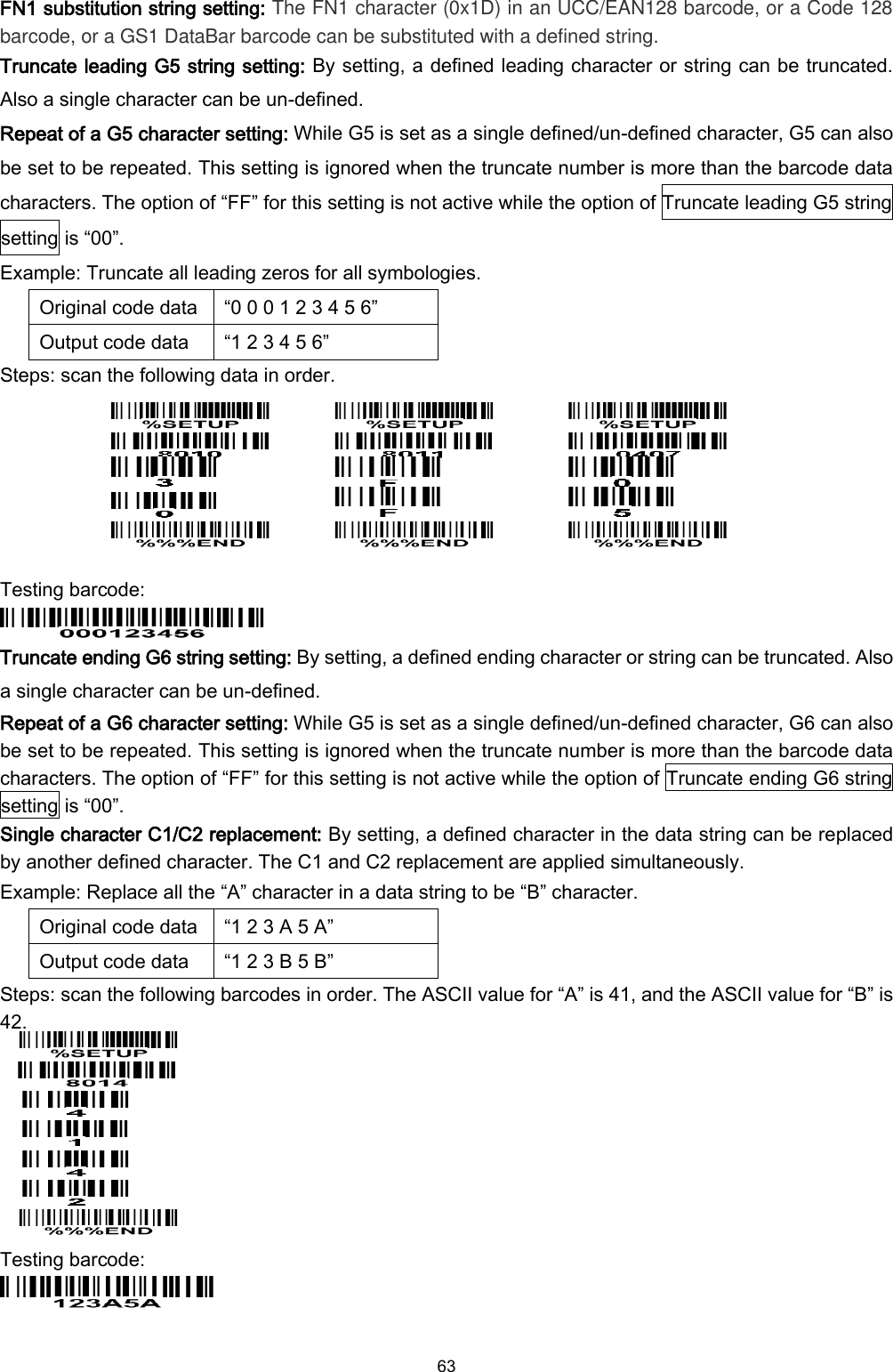  63  FN1 substitution string setting: The FN1 character (0x1D) in an UCC/EAN128 barcode, or a Code 128 barcode, or a GS1 DataBar barcode can be substituted with a defined string. Truncate leading G5 string setting: By setting, a defined leading character or string can be truncated. Also a single character can be un-defined.   Repeat of a G5 character setting: While G5 is set as a single defined/un-defined character, G5 can also be set to be repeated. This setting is ignored when the truncate number is more than the barcode data characters. The option of “FF” for this setting is not active while the option of Truncate leading G5 string setting is “00”.   Example: Truncate all leading zeros for all symbologies. Original code data “0 0 0 1 2 3 4 5 6” Output code data “1 2 3 4 5 6” Steps: scan the following data in order.               Testing barcode:  Truncate ending G6 string setting: By setting, a defined ending character or string can be truncated. Also a single character can be un-defined.   Repeat of a G6 character setting: While G5 is set as a single defined/un-defined character, G6 can also be set to be repeated. This setting is ignored when the truncate number is more than the barcode data characters. The option of “FF” for this setting is not active while the option of Truncate ending G6 string setting is “00”. Single character C1/C2 replacement: By setting, a defined character in the data string can be replaced by another defined character. The C1 and C2 replacement are applied simultaneously. Example: Replace all the “A” character in a data string to be “B” character. Original code data “1 2 3 A 5 A” Output code data “1 2 3 B 5 B” Steps: scan the following barcodes in order. The ASCII value for “A” is 41, and the ASCII value for “B” is 42.        Testing barcode:   