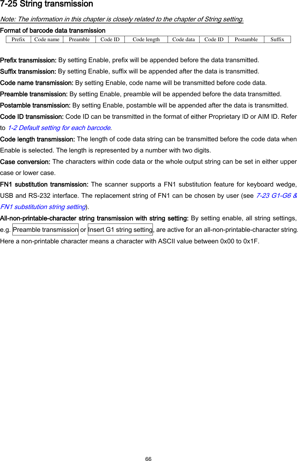  66 7-25 String transmission Note: The information in this chapter is closely related to the chapter of String setting. Format of barcode data transmission Prefix Code name Preamble Code ID Code length Code data Code ID Postamble Suffix  Prefix transmission: By setting Enable, prefix will be appended before the data transmitted. Suffix transmission: By setting Enable, suffix will be appended after the data is transmitted. Code name transmission: By setting Enable, code name will be transmitted before code data. Preamble transmission: By setting Enable, preamble will be appended before the data transmitted. Postamble transmission: By setting Enable, postamble will be appended after the data is transmitted. Code ID transmission: Code ID can be transmitted in the format of either Proprietary ID or AIM ID. Refer to 1-2 Default setting for each barcode. Code length transmission: The length of code data string can be transmitted before the code data when Enable is selected. The length is represented by a number with two digits. Case conversion: The characters within code data or the whole output string can be set in either upper case or lower case. FN1 substitution transmission: The scanner supports a FN1 substitution feature for keyboard wedge, USB and RS-232 interface. The replacement string of FN1 can be chosen by user (see 7-23 G1-G6 &amp; FN1 substitution string setting). All-non-printable-character string transmission with string setting: By setting enable, all string settings, e.g. Preamble transmission or Insert G1 string setting, are active for an all-non-printable-character string. Here a non-printable character means a character with ASCII value between 0x00 to 0x1F. 