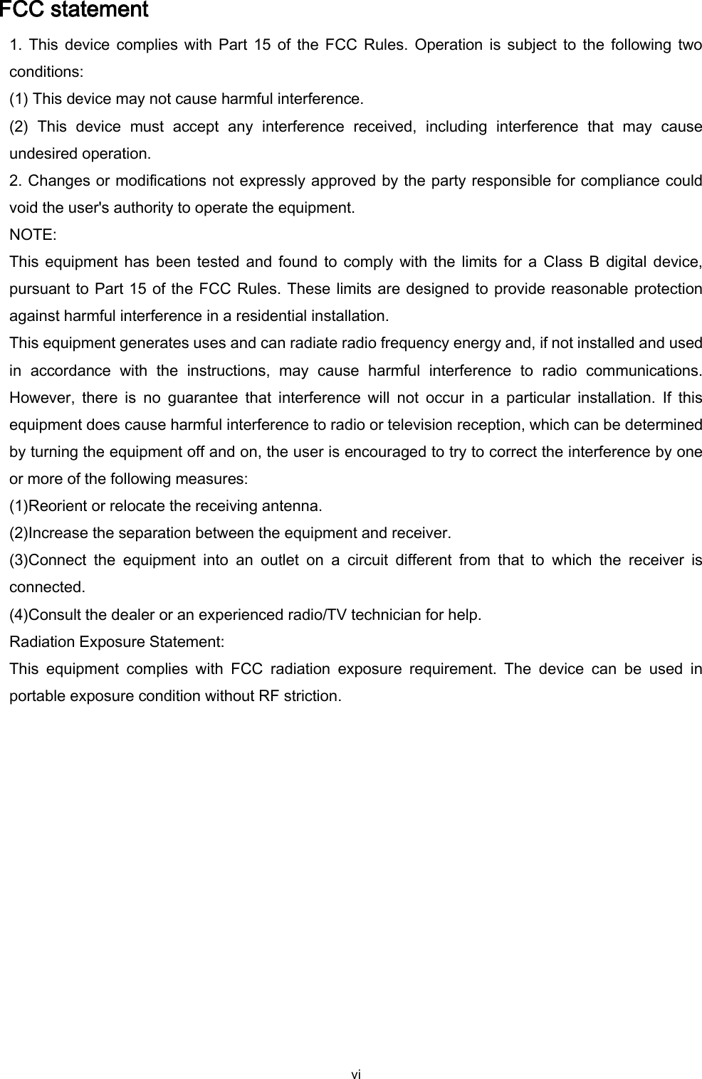  vi FCC statement 1. This device  complies with Part  15 of  the  FCC Rules. Operation is  subject to  the  following two conditions: (1) This device may not cause harmful interference. (2)  This  device  must  accept  any  interference  received,  including  interference  that  may  cause undesired operation. 2. Changes or modifications not expressly approved by the party responsible for compliance could void the user&apos;s authority to operate the equipment. NOTE: This equipment has  been tested and  found  to comply  with the  limits for a Class  B  digital device, pursuant to Part 15 of the FCC Rules. These limits are designed to provide reasonable protection against harmful interference in a residential installation. This equipment generates uses and can radiate radio frequency energy and, if not installed and used in  accordance  with  the  instructions,  may  cause  harmful  interference  to  radio  communications. However,  there  is  no  guarantee  that  interference  will  not  occur  in  a  particular  installation.  If  this equipment does cause harmful interference to radio or television reception, which can be determined by turning the equipment off and on, the user is encouraged to try to correct the interference by one or more of the following measures: (1)Reorient or relocate the receiving antenna. (2)Increase the separation between the equipment and receiver. (3)Connect  the  equipment  into  an  outlet  on  a  circuit  different  from  that  to  which  the  receiver  is connected. (4)Consult the dealer or an experienced radio/TV technician for help. Radiation Exposure Statement: This  equipment  complies  with  FCC  radiation  exposure  requirement.  The  device  can  be  used  in portable exposure condition without RF striction.   