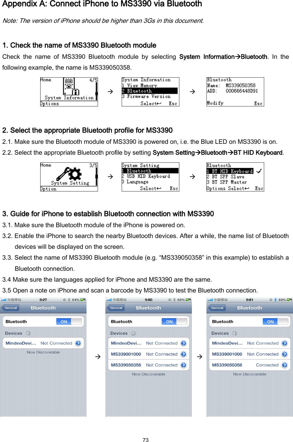  73 Appendix A: Connect iPhone to MS3390 via Bluetooth Note: The version of iPhone should be higher than 3Gs in this document.  1. Check the name of MS3390 Bluetooth module Check  the  name  of  MS3390  Bluetooth  module  by  selecting  System  InformationBluetooth.  In  the following example, the name is MS339050358.       2. Select the appropriate Bluetooth profile for MS3390 2.1. Make sure the Bluetooth module of MS3390 is powered on, i.e. the Blue LED on MS3390 is on. 2.2. Select the appropriate Bluetooth profile by setting System SettingBluetoothBT HID Keyboard.       3. Guide for iPhone to establish Bluetooth connection with MS3390 3.1. Make sure the Bluetooth module of the iPhone is powered on. 3.2. Enable the iPhone to search the nearby Bluetooth devices. After a while, the name list of Bluetooth devices will be displayed on the screen. 3.3. Select the name of MS3390 Bluetooth module (e.g. “MS339050358” in this example) to establish a Bluetooth connection. 3.4 Make sure the languages applied for iPhone and MS3390 are the same. 3.5 Open a note on iPhone and scan a barcode by MS3390 to test the Bluetooth connection.       