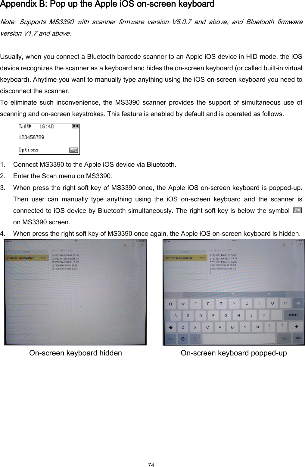  74 Appendix B: Pop up the Apple iOS on-screen keyboard Note:  Supports  MS3390  with  scanner  firmware  version  V5.0.7  and  above,  and  Bluetooth  firmware version V1.7 and above.  Usually, when you connect a Bluetooth barcode scanner to an Apple iOS device in HID mode, the iOS device recognizes the scanner as a keyboard and hides the on-screen keyboard (or called built-in virtual keyboard). Anytime you want to manually type anything using the iOS on-screen keyboard you need to disconnect the scanner. To  eliminate such  inconvenience, the  MS3390  scanner  provides  the  support of  simultaneous  use  of scanning and on-screen keystrokes. This feature is enabled by default and is operated as follows.  1. Connect MS3390 to the Apple iOS device via Bluetooth. 2. Enter the Scan menu on MS3390. 3. When press the right soft key of MS3390 once, the Apple iOS on-screen keyboard is popped-up.   Then  user  can  manually  type  anything  using  the  iOS  on-screen  keyboard  and  the  scanner  is connected to iOS device by Bluetooth simultaneously. The right soft key is below the symbol   on MS3390 screen. 4. When press the right soft key of MS3390 once again, the Apple iOS on-screen keyboard is hidden.   On-screen keyboard hidden On-screen keyboard popped-up  