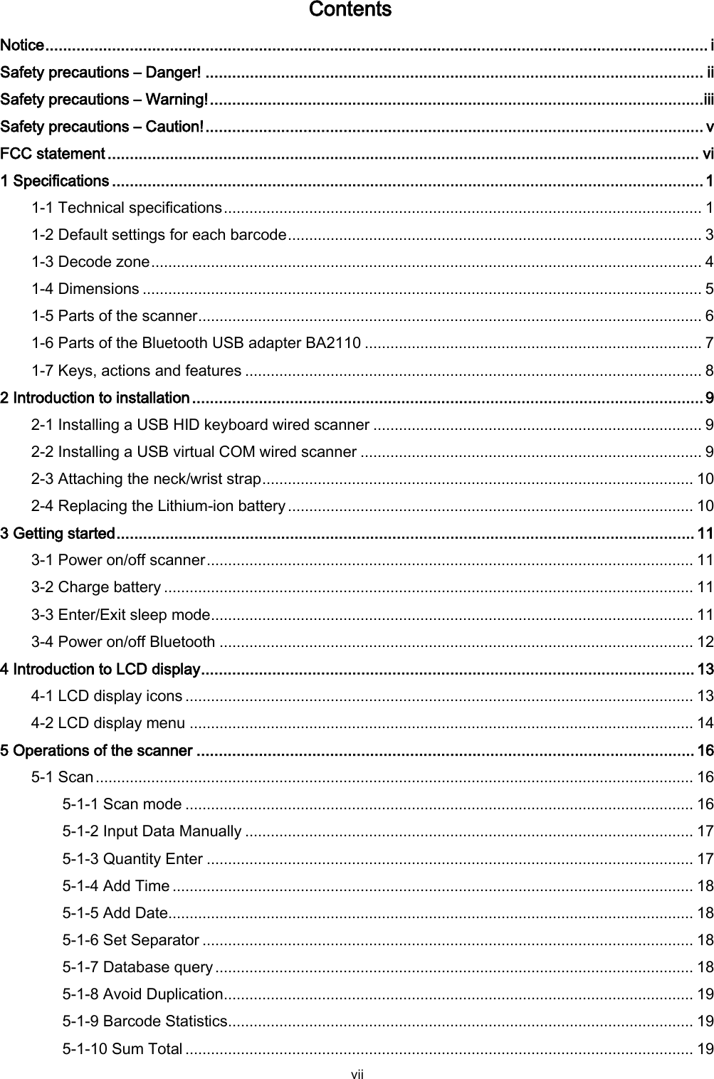  vii Contents Notice ..................................................................................................................................................... i Safety precautions – Danger! ................................................................................................................ ii Safety precautions – Warning! ............................................................................................................... iii Safety precautions – Caution! ................................................................................................................ v FCC statement ..................................................................................................................................... vi 1 Specifications ..................................................................................................................................... 1 1-1 Technical specifications ................................................................................................................ 1 1-2 Default settings for each barcode ................................................................................................. 3 1-3 Decode zone ................................................................................................................................. 4 1-4 Dimensions ................................................................................................................................... 5 1-5 Parts of the scanner ...................................................................................................................... 6 1-6 Parts of the Bluetooth USB adapter BA2110 ............................................................................... 7 1-7 Keys, actions and features ........................................................................................................... 8 2 Introduction to installation ................................................................................................................... 9 2-1 Installing a USB HID keyboard wired scanner ............................................................................. 9 2-2 Installing a USB virtual COM wired scanner ................................................................................ 9 2-3 Attaching the neck/wrist strap ..................................................................................................... 10 2-4 Replacing the Lithium-ion battery ............................................................................................... 10 3 Getting started .................................................................................................................................. 11 3-1 Power on/off scanner .................................................................................................................. 11 3-2 Charge battery ............................................................................................................................ 11 3-3 Enter/Exit sleep mode ................................................................................................................. 11 3-4 Power on/off Bluetooth ............................................................................................................... 12 4 Introduction to LCD display ............................................................................................................... 13 4-1 LCD display icons ....................................................................................................................... 13 4-2 LCD display menu ...................................................................................................................... 14 5 Operations of the scanner ................................................................................................................ 16 5-1 Scan ............................................................................................................................................ 16 5-1-1 Scan mode ....................................................................................................................... 16 5-1-2 Input Data Manually ......................................................................................................... 17 5-1-3 Quantity Enter .................................................................................................................. 17 5-1-4 Add Time .......................................................................................................................... 18 5-1-5 Add Date ........................................................................................................................... 18 5-1-6 Set Separator ................................................................................................................... 18 5-1-7 Database query ................................................................................................................ 18 5-1-8 Avoid Duplication .............................................................................................................. 19 5-1-9 Barcode Statistics ............................................................................................................. 19 5-1-10 Sum Total ....................................................................................................................... 19 