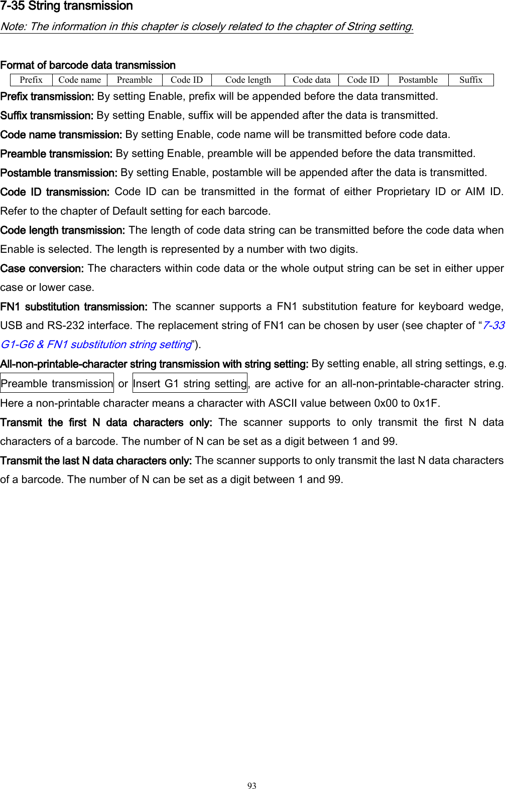   93 7-35 String transmission Note: The information in this chapter is closely related to the chapter of String setting.  Format of barcode data transmission Prefix Code name Preamble Code ID Code length Code data Code ID Postamble Suffix Prefix transmission: By setting Enable, prefix will be appended before the data transmitted. Suffix transmission: By setting Enable, suffix will be appended after the data is transmitted. Code name transmission: By setting Enable, code name will be transmitted before code data. Preamble transmission: By setting Enable, preamble will be appended before the data transmitted. Postamble transmission: By setting Enable, postamble will be appended after the data is transmitted. Code  ID  transmission:  Code  ID  can  be  transmitted  in  the  format  of  either  Proprietary  ID  or  AIM  ID.   Refer to the chapter of Default setting for each barcode. Code length transmission: The length of code data string can be transmitted before the code data when Enable is selected. The length is represented by a number with two digits. Case conversion: The characters within code data or the whole output string can be set in either upper case or lower case. FN1 substitution  transmission: The  scanner supports  a  FN1  substitution  feature  for  keyboard wedge, USB and RS-232 interface. The replacement string of FN1 can be chosen by user (see chapter of “7-33 G1-G6 &amp; FN1 substitution string setting”). All-non-printable-character string transmission with string setting: By setting enable, all string settings, e.g. Preamble transmission or  Insert G1 string setting, are active for an all-non-printable-character string.  Here a non-printable character means a character with ASCII value between 0x00 to 0x1F. Transmit  the  first  N  data  characters  only:  The  scanner  supports  to  only  transmit  the  first  N  data characters of a barcode. The number of N can be set as a digit between 1 and 99. Transmit the last N data characters only: The scanner supports to only transmit the last N data characters of a barcode. The number of N can be set as a digit between 1 and 99. 