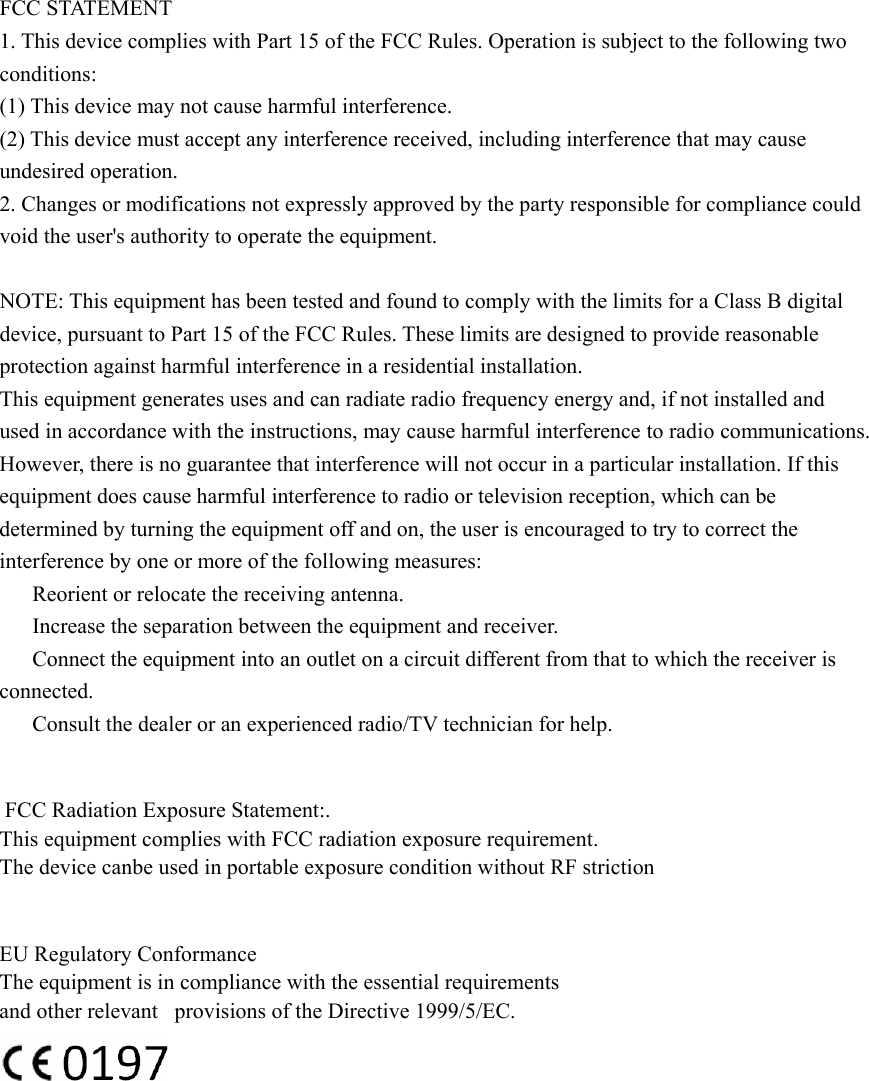 FCC STATEMENT 1. This device complies with Part 15 of the FCC Rules. Operation is subject to the following two conditions: (1) This device may not cause harmful interference. (2) This device must accept any interference received, including interference that may cause undesired operation. 2. Changes or modifications not expressly approved by the party responsible for compliance could void the user&apos;s authority to operate the equipment.  NOTE: This equipment has been tested and found to comply with the limits for a Class B digital device, pursuant to Part 15 of the FCC Rules. These limits are designed to provide reasonable protection against harmful interference in a residential installation. This equipment generates uses and can radiate radio frequency energy and, if not installed and used in accordance with the instructions, may cause harmful interference to radio communications. However, there is no guarantee that interference will not occur in a particular installation. If this equipment does cause harmful interference to radio or television reception, which can be determined by turning the equipment off and on, the user is encouraged to try to correct the interference by one or more of the following measures: 　  Reorient or relocate the receiving antenna. 　  Increase the separation between the equipment and receiver. 　  Connect the equipment into an outlet on a circuit different from that to which the receiver is connected. 　  Consult the dealer or an experienced radio/TV technician for help.   FCC Radiation Exposure Statement:.This equipment complies with FCC radiation exposure requirement.The device canbe used in portable exposure condition without RF striction   EU Regulatory Conformance    The equipment is in compliance with the essential requirements and other relevant   provisions of the Directive 1999/5/EC.              