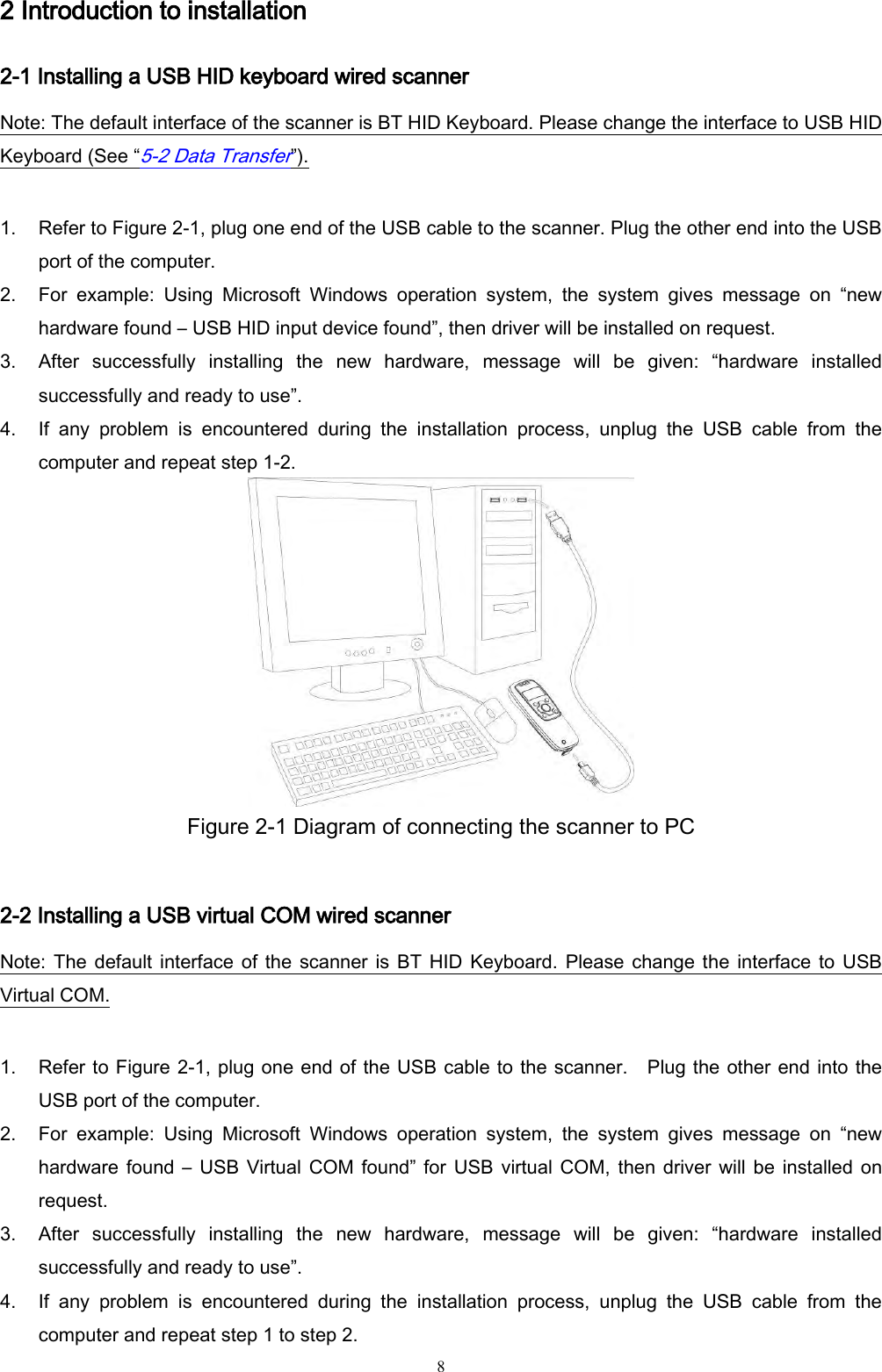   8 2 Introduction to installation 2-1 Installing a USB HID keyboard wired scanner Note: The default interface of the scanner is BT HID Keyboard. Please change the interface to USB HID Keyboard (See “5-2 Data Transfer”).  1. Refer to Figure 2-1, plug one end of the USB cable to the scanner. Plug the other end into the USB port of the computer.   2. For  example:  Using  Microsoft  Windows  operation  system,  the  system  gives  message  on  “new hardware found – USB HID input device found”, then driver will be installed on request. 3. After  successfully  installing  the  new  hardware,  message  will  be  given:  “hardware  installed successfully and ready to use”. 4. If  any  problem  is  encountered  during  the  installation  process,  unplug  the  USB  cable  from  the computer and repeat step 1-2.  Figure 2-1 Diagram of connecting the scanner to PC  2-2 Installing a USB virtual COM wired scanner   Note: The default interface  of  the  scanner  is BT HID Keyboard. Please change the interface  to  USB Virtual COM.  1. Refer to Figure 2-1, plug one end of the USB cable to the scanner.    Plug the other end into the USB port of the computer.   2. For  example:  Using  Microsoft  Windows  operation  system,  the  system  gives  message  on  “new hardware found –  USB  Virtual  COM found” for USB  virtual COM,  then driver will be installed  on request. 3. After  successfully  installing  the  new  hardware,  message  will  be  given:  “hardware  installed successfully and ready to use”. 4. If  any  problem  is  encountered  during  the  installation  process,  unplug  the  USB  cable  from  the computer and repeat step 1 to step 2. 