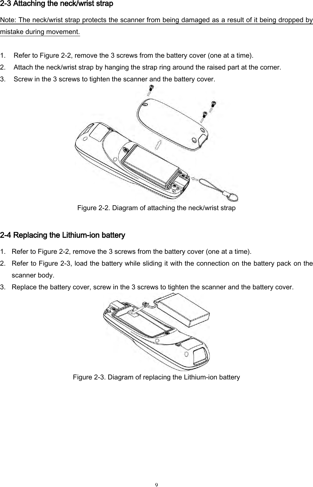   9 2-3 Attaching the neck/wrist strap Note: The neck/wrist strap protects the scanner from being damaged as a result of it being dropped by mistake during movement.  1. Refer to Figure 2-2, remove the 3 screws from the battery cover (one at a time). 2. Attach the neck/wrist strap by hanging the strap ring around the raised part at the corner. 3. Screw in the 3 screws to tighten the scanner and the battery cover.  Figure 2-2. Diagram of attaching the neck/wrist strap      2-4 Replacing the Lithium-ion battery 1. Refer to Figure 2-2, remove the 3 screws from the battery cover (one at a time). 2. Refer to Figure 2-3, load the battery while sliding it with the connection on the battery pack on the scanner body. 3. Replace the battery cover, screw in the 3 screws to tighten the scanner and the battery cover.  Figure 2-3. Diagram of replacing the Lithium-ion battery       