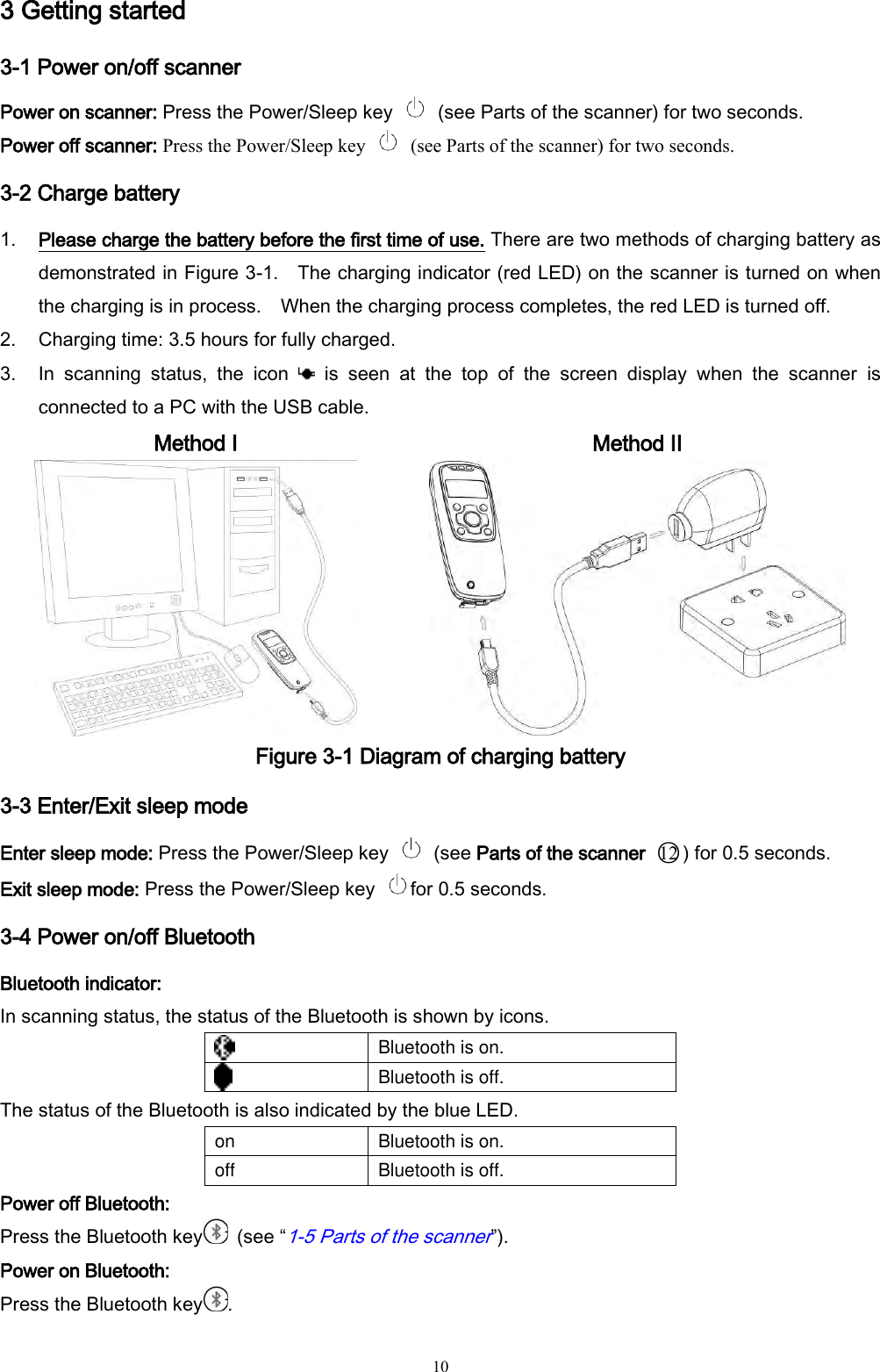   10 3 Getting started 3-1 Power on/off scanner Power on scanner: Press the Power/Sleep key    (see Parts of the scanner) for two seconds.   Power off scanner: Press the Power/Sleep key    (see Parts of the scanner) for two seconds. 3-2 Charge battery 1. Please charge the battery before the first time of use. There are two methods of charging battery as demonstrated in Figure 3-1.    The charging indicator (red LED) on the scanner is turned on when the charging is in process.    When the charging process completes, the red LED is turned off. 2. Charging time: 3.5 hours for fully charged. 3. In  scanning  status,  the  icon    is  seen  at  the  top  of  the  screen  display  when  the  scanner  is connected to a PC with the USB cable.   Method I  Method II  Figure 3-1 Diagram of charging battery 3-3 Enter/Exit sleep mode   Enter sleep mode: Press the Power/Sleep key    (see Parts of the scanner  ○12 ) for 0.5 seconds.   Exit sleep mode: Press the Power/Sleep key  for 0.5 seconds. 3-4 Power on/off Bluetooth   Bluetooth indicator: In scanning status, the status of the Bluetooth is shown by icons.    Bluetooth is on.  Bluetooth is off. The status of the Bluetooth is also indicated by the blue LED. on Bluetooth is on. off Bluetooth is off. Power off Bluetooth: Press the Bluetooth key   (see “1-5 Parts of the scanner”). Power on Bluetooth: Press the Bluetooth key . 