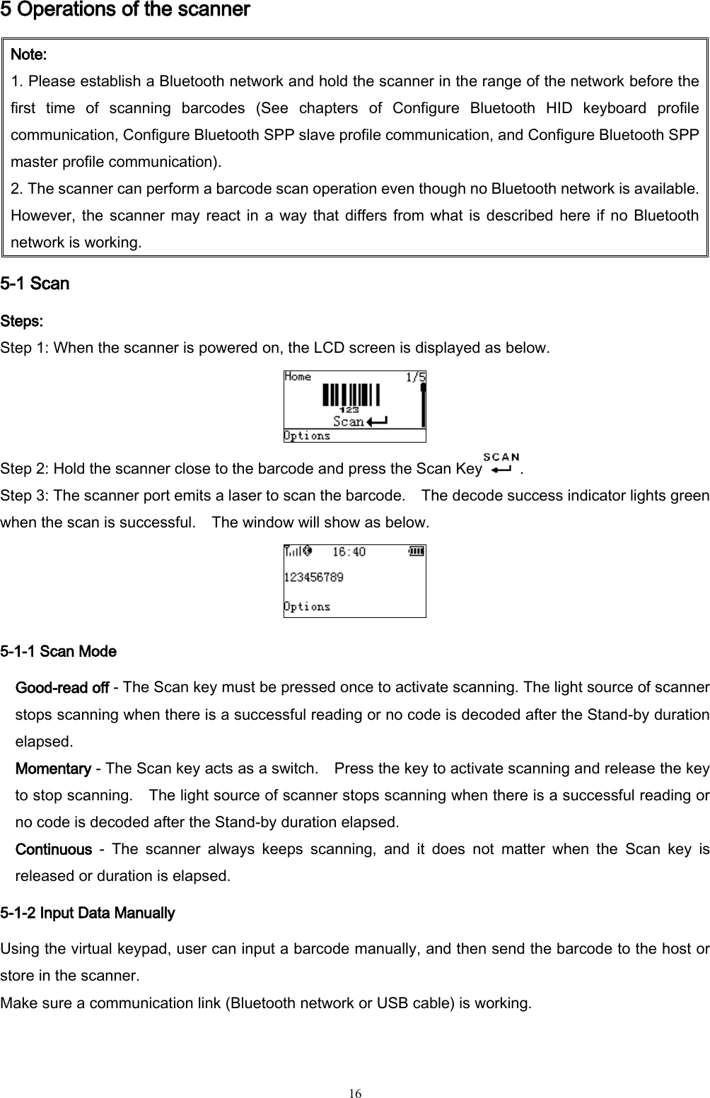   16 5 Operations of the scanner Note: 1. Please establish a Bluetooth network and hold the scanner in the range of the network before the first  time  of  scanning  barcodes  (See  chapters  of  Configure  Bluetooth  HID  keyboard  profile communication, Configure Bluetooth SPP slave profile communication, and Configure Bluetooth SPP master profile communication). 2. The scanner can perform a barcode scan operation even though no Bluetooth network is available. However, the scanner may react in a way that differs from what is described here if  no Bluetooth network is working. 5-1 Scan   Steps: Step 1: When the scanner is powered on, the LCD screen is displayed as below.  Step 2: Hold the scanner close to the barcode and press the Scan Key . Step 3: The scanner port emits a laser to scan the barcode.    The decode success indicator lights green when the scan is successful.  The window will show as below.  5-1-1 Scan Mode Good-read off - The Scan key must be pressed once to activate scanning. The light source of scanner stops scanning when there is a successful reading or no code is decoded after the Stand-by duration elapsed.   Momentary - The Scan key acts as a switch.    Press the key to activate scanning and release the key to stop scanning.    The light source of scanner stops scanning when there is a successful reading or no code is decoded after the Stand-by duration elapsed.   Continuous  -  The  scanner  always  keeps  scanning,  and  it  does  not  matter  when  the  Scan  key  is released or duration is elapsed. 5-1-2 Input Data Manually Using the virtual keypad, user can input a barcode manually, and then send the barcode to the host or store in the scanner. Make sure a communication link (Bluetooth network or USB cable) is working. 
