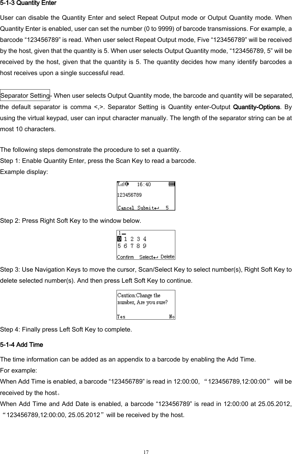   17 5-1-3 Quantity Enter User can disable the Quantity Enter and select Repeat Output mode or Output Quantity mode. When Quantity Enter is enabled, user can set the number (0 to 9999) of barcode transmissions. For example, a barcode “123456789” is read. When user select Repeat Output mode, Five “123456789” will be received by the host, given that the quantity is 5. When user selects Output Quantity mode, “123456789, 5” will be received by the host, given that the quantity is 5. The quantity decides how many identify barcodes a host receives upon a single successful read.  Separator Setting- When user selects Output Quantity mode, the barcode and quantity will be separated, the  default  separator  is  comma  &lt;,&gt;.  Separator  Setting  is  Quantity  enter-Output  Quantity-Options. By using the virtual keypad, user can input character manually. The length of the separator string can be at most 10 characters.    The following steps demonstrate the procedure to set a quantity. Step 1: Enable Quantity Enter, press the Scan Key to read a barcode. Example display:  Step 2: Press Right Soft Key to the window below.  Step 3: Use Navigation Keys to move the cursor, Scan/Select Key to select number(s), Right Soft Key to delete selected number(s). And then press Left Soft Key to continue.  Step 4: Finally press Left Soft Key to complete. 5-1-4 Add Time The time information can be added as an appendix to a barcode by enabling the Add Time. For example: When Add Time is enabled, a barcode “123456789” is read in 12:00:00, “123456789,12:00:00”  will be received by the host。 When Add Time and Add Date is enabled, a barcode “123456789” is read in 12:00:00 at 25.05.2012, “123456789,12:00:00, 25.05.2012”will be received by the host. 