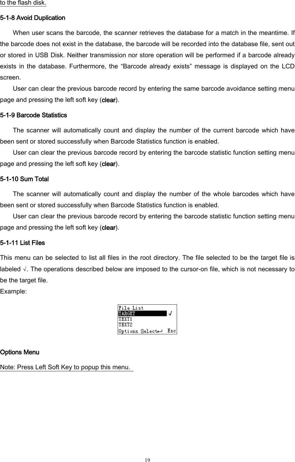   19 to the flash disk. 5-1-8 Avoid Duplication When user scans the barcode, the scanner retrieves the database for a match in the meantime. If the barcode does not exist in the database, the barcode will be recorded into the database file, sent out or stored in USB Disk. Neither transmission nor store operation will be performed if a barcode already exists  in  the  database.  Furthermore,  the  “Barcode  already  exists”  message  is  displayed  on  the  LCD screen. User can clear the previous barcode record by entering the same barcode avoidance setting menu page and pressing the left soft key (clear). 5-1-9 Barcode Statistics The scanner  will  automatically count and  display  the number  of  the  current  barcode  which  have been sent or stored successfully when Barcode Statistics function is enabled. User can clear the previous barcode record by entering the barcode statistic function setting menu page and pressing the left soft key (clear). 5-1-10 Sum Total The scanner  will  automatically count and  display  the number  of  the whole  barcodes  which have been sent or stored successfully when Barcode Statistics function is enabled. User can clear the previous barcode record by entering the barcode statistic function setting menu page and pressing the left soft key (clear). 5-1-11 List Files This menu can be selected to list all files in the root directory. The file selected to be the target file is labeled √. The operations described below are imposed to the cursor-on file, which is not necessary to be the target file. Example:  Options Menu Note: Press Left Soft Key to popup this menu.       