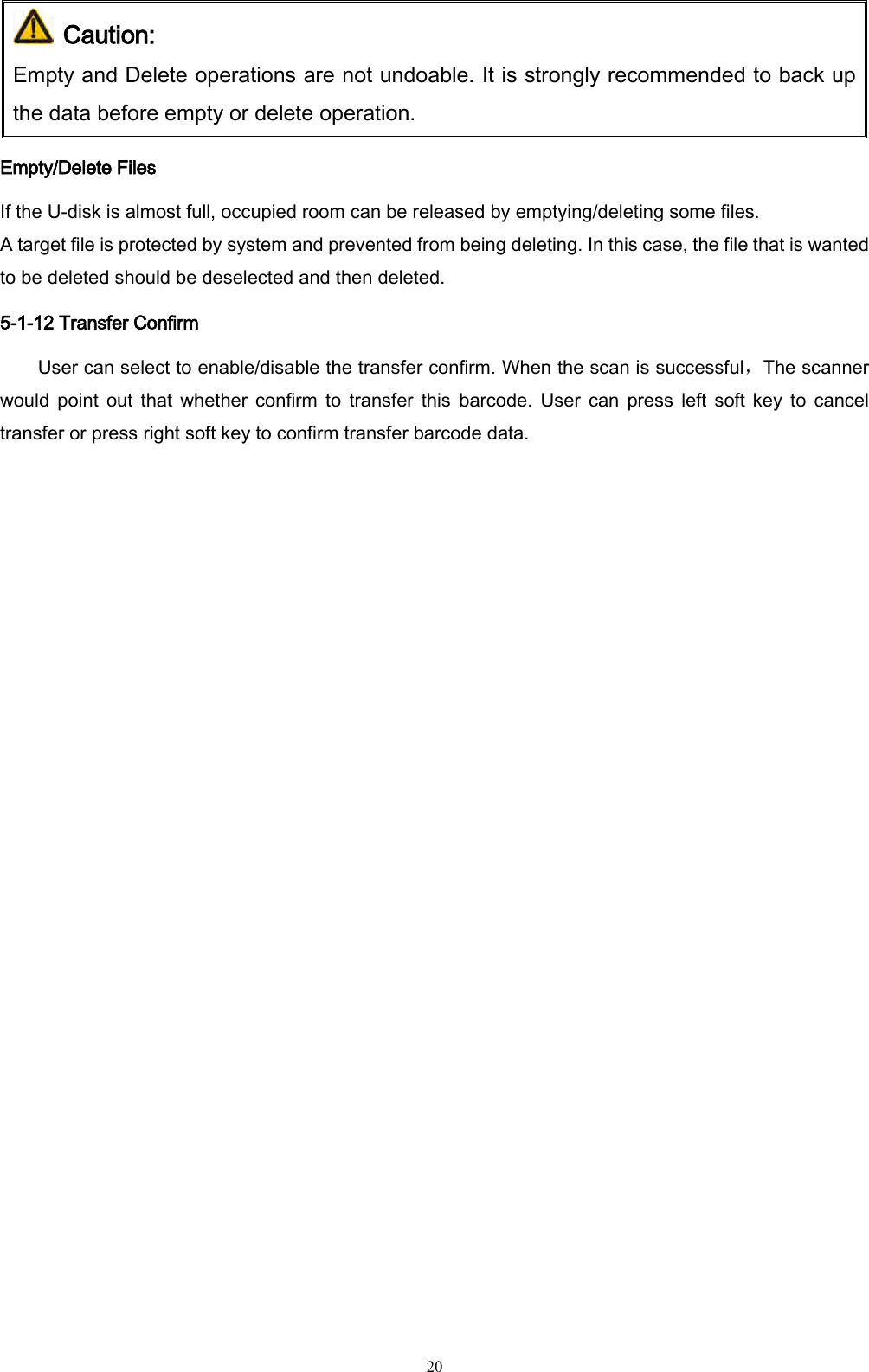   20  Caution: Empty and Delete operations are not undoable. It is strongly recommended to back up the data before empty or delete operation. Empty/Delete Files If the U-disk is almost full, occupied room can be released by emptying/deleting some files.   A target file is protected by system and prevented from being deleting. In this case, the file that is wanted to be deleted should be deselected and then deleted. 5-1-12 Transfer Confirm User can select to enable/disable the transfer confirm. When the scan is successful，The scanner would point  out  that  whether  confirm  to  transfer  this  barcode.  User  can  press  left  soft key  to  cancel transfer or press right soft key to confirm transfer barcode data. 