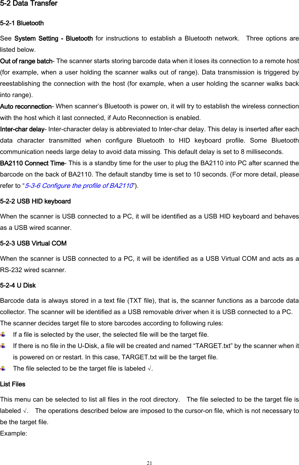   21 5-2 Data Transfer 5-2-1 Bluetooth   See  System  Setting -  Bluetooth  for  instructions  to  establish  a  Bluetooth  network.    Three  options  are listed below. Out of range batch- The scanner starts storing barcode data when it loses its connection to a remote host (for example, when a user holding the scanner walks out of range). Data transmission is triggered by reestablishing the connection with the host (for example, when a user holding the scanner walks back into range). Auto reconnection- When scanner’s Bluetooth is power on, it will try to establish the wireless connection with the host which it last connected, if Auto Reconnection is enabled. Inter-char delay- Inter-character delay is abbreviated to Inter-char delay. This delay is inserted after each data  character  transmitted  when  configure  Bluetooth  to  HID  keyboard  profile.  Some  Bluetooth communication needs large delay to avoid data missing. This default delay is set to 8 milliseconds. BA2110 Connect Time- This is a standby time for the user to plug the BA2110 into PC after scanned the barcode on the back of BA2110. The default standby time is set to 10 seconds. (For more detail, please refer to “5-3-6 Configure the profile of BA2110”). 5-2-2 USB HID keyboard When the scanner is USB connected to a PC, it will be identified as a USB HID keyboard and behaves as a USB wired scanner. 5-2-3 USB Virtual COM When the scanner is USB connected to a PC, it will be identified as a USB Virtual COM and acts as a RS-232 wired scanner. 5-2-4 U Disk Barcode data is always stored in a text file (TXT file), that is, the scanner functions as a barcode data collector. The scanner will be identified as a USB removable driver when it is USB connected to a PC.   The scanner decides target file to store barcodes according to following rules:  If a file is selected by the user, the selected file will be the target file.  If there is no file in the U-Disk, a file will be created and named “TARGET.txt” by the scanner when it is powered on or restart. In this case, TARGET.txt will be the target file.  The file selected to be the target file is labeled √. List Files This menu can be selected to list all files in the root directory.    The file selected to be the target file is labeled √.    The operations described below are imposed to the cursor-on file, which is not necessary to be the target file. Example: 