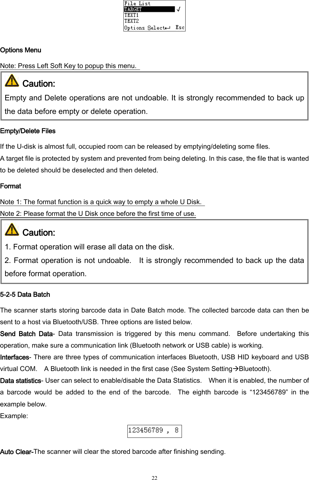   22  Options Menu Note: Press Left Soft Key to popup this menu.    Caution: Empty and Delete operations are not undoable. It is strongly recommended to back up the data before empty or delete operation. Empty/Delete Files If the U-disk is almost full, occupied room can be released by emptying/deleting some files.   A target file is protected by system and prevented from being deleting. In this case, the file that is wanted to be deleted should be deselected and then deleted. Format Note 1: The format function is a quick way to empty a whole U Disk.   Note 2: Please format the U Disk once before the first time of use.  Caution:  1. Format operation will erase all data on the disk.   2. Format operation is not undoable.    It is strongly recommended to back up the data before format operation. 5-2-5 Data Batch The scanner starts storing barcode data in Date Batch mode. The collected barcode data can then be sent to a host via Bluetooth/USB. Three options are listed below. Send  Batch  Data-  Data  transmission  is  triggered  by  this  menu  command.  Before  undertaking  this operation, make sure a communication link (Bluetooth network or USB cable) is working. Interfaces- There are three types of communication interfaces Bluetooth, USB HID keyboard and USB virtual COM.    A Bluetooth link is needed in the first case (See System SettingBluetooth).   Data statistics- User can select to enable/disable the Data Statistics.    When it is enabled, the number of a  barcode  would  be  added  to  the  end  of  the  barcode.    The  eighth  barcode  is  “123456789”  in  the example below. Example:  Auto Clear-The scanner will clear the stored barcode after finishing sending. 