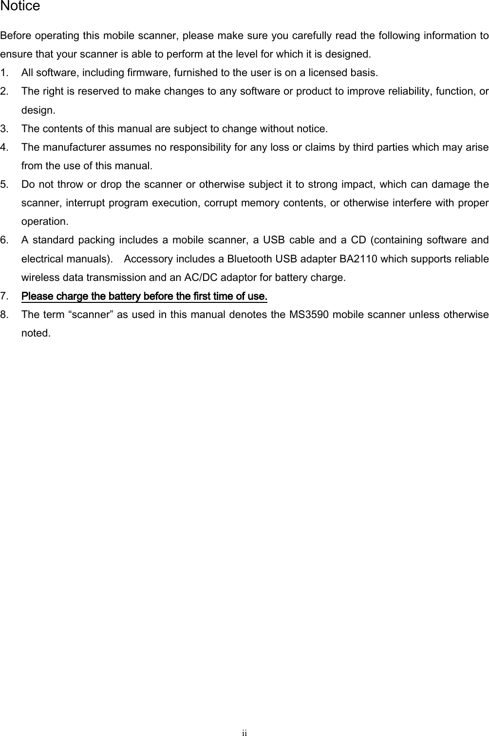   ii Notice Before operating this mobile scanner, please make sure you carefully read the following information to ensure that your scanner is able to perform at the level for which it is designed. 1. All software, including firmware, furnished to the user is on a licensed basis. 2. The right is reserved to make changes to any software or product to improve reliability, function, or design. 3. The contents of this manual are subject to change without notice. 4. The manufacturer assumes no responsibility for any loss or claims by third parties which may arise from the use of this manual. 5. Do not throw or drop the scanner or otherwise subject it to strong impact, which can damage the scanner, interrupt program execution, corrupt memory contents, or otherwise interfere with proper operation. 6. A standard packing includes a mobile scanner, a USB  cable and a CD (containing software and electrical manuals).  Accessory includes a Bluetooth USB adapter BA2110 which supports reliable wireless data transmission and an AC/DC adaptor for battery charge.     7. Please charge the battery before the first time of use. 8. The term “scanner” as used in this manual denotes the MS3590 mobile scanner unless otherwise noted.