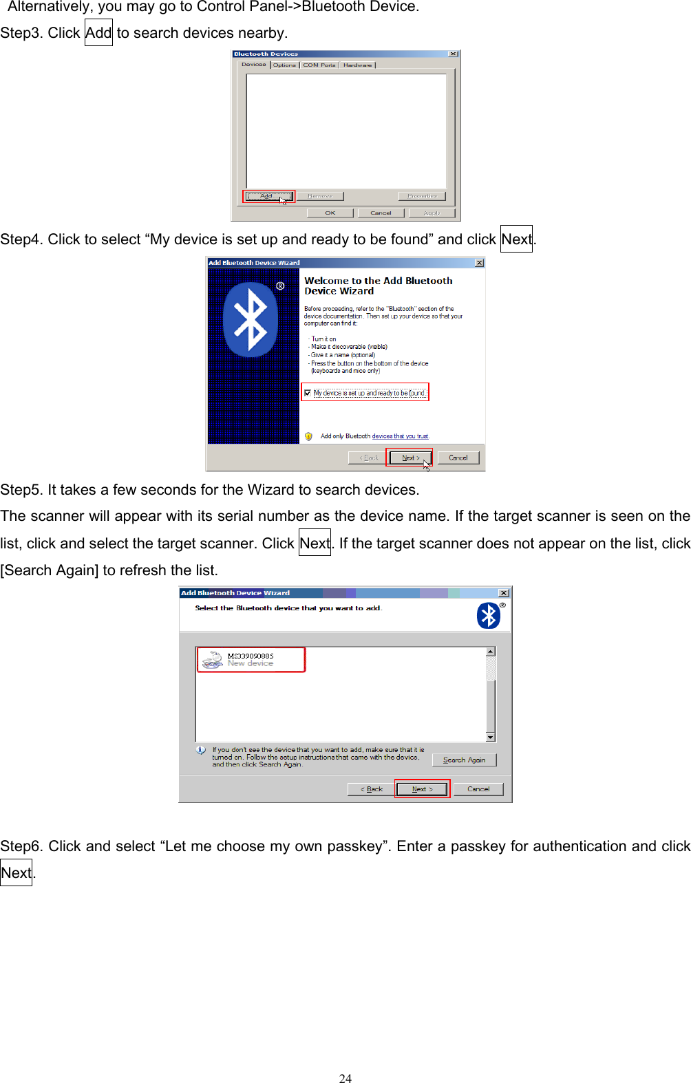   24 Alternatively, you may go to Control Panel-&gt;Bluetooth Device. Step3. Click Add to search devices nearby.  Step4. Click to select “My device is set up and ready to be found” and click Next.  Step5. It takes a few seconds for the Wizard to search devices. The scanner will appear with its serial number as the device name. If the target scanner is seen on the list, click and select the target scanner. Click Next. If the target scanner does not appear on the list, click [Search Again] to refresh the list.     Step6. Click and select “Let me choose my own passkey”. Enter a passkey for authentication and click Next.   