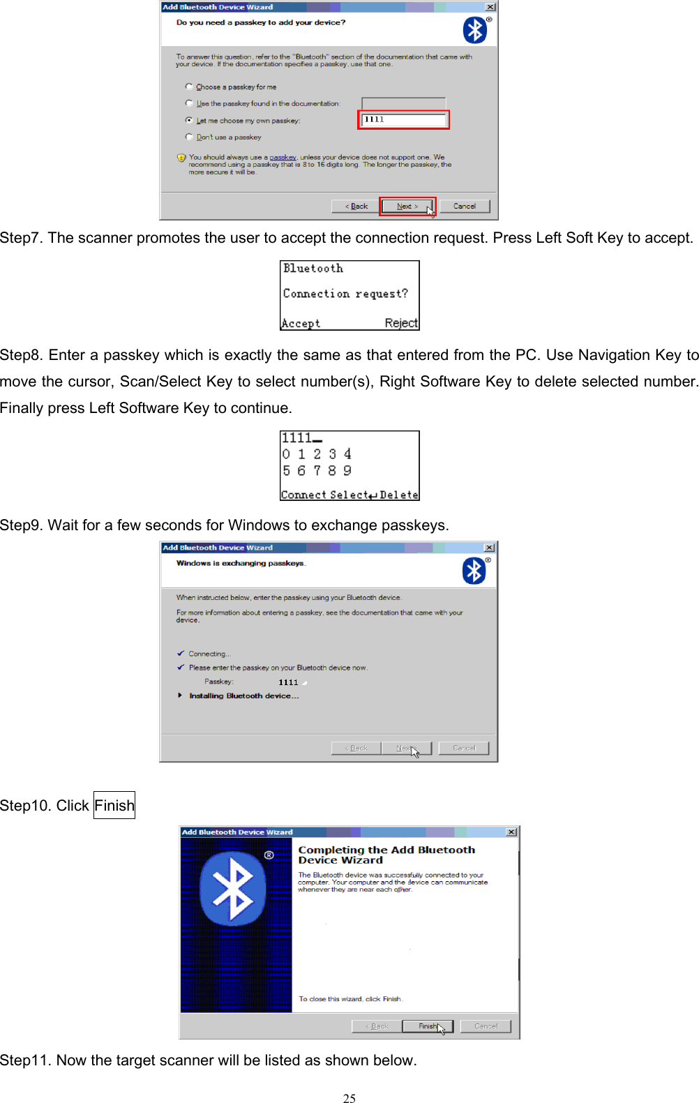   25  Step7. The scanner promotes the user to accept the connection request. Press Left Soft Key to accept.  Step8. Enter a passkey which is exactly the same as that entered from the PC. Use Navigation Key to move the cursor, Scan/Select Key to select number(s), Right Software Key to delete selected number. Finally press Left Software Key to continue.  Step9. Wait for a few seconds for Windows to exchange passkeys.     Step10. Click Finish  Step11. Now the target scanner will be listed as shown below.   
