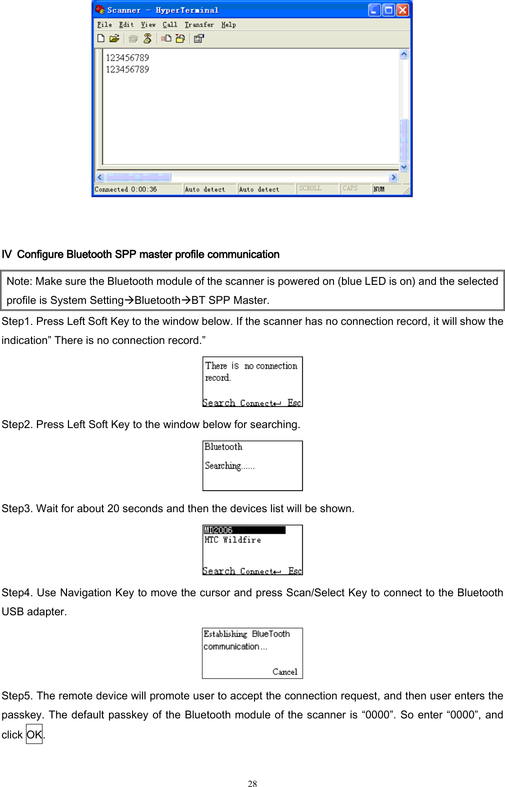   28   Ⅳ  Configure Bluetooth SPP master profile communication Note: Make sure the Bluetooth module of the scanner is powered on (blue LED is on) and the selected profile is System SettingBluetoothBT SPP Master. Step1. Press Left Soft Key to the window below. If the scanner has no connection record, it will show the indication” There is no connection record.”  Step2. Press Left Soft Key to the window below for searching.  Step3. Wait for about 20 seconds and then the devices list will be shown.  Step4. Use Navigation Key to move the cursor and press Scan/Select Key to connect to the Bluetooth USB adapter.  Step5. The remote device will promote user to accept the connection request, and then user enters the passkey. The default passkey of the Bluetooth module of the scanner is “0000”. So enter “0000”, and click OK. 