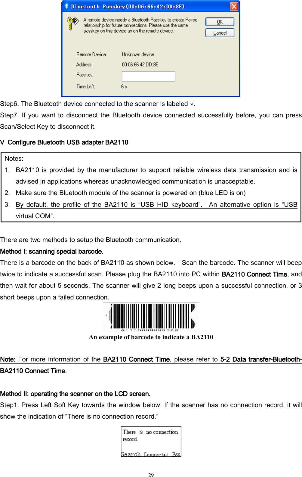   29  Step6. The Bluetooth device connected to the scanner is labeled √. Step7.  If you want  to  disconnect the  Bluetooth  device connected  successfully  before,  you  can  press Scan/Select Key to disconnect it. Ⅴ  Configure Bluetooth USB adapter BA2110   Notes: 1. BA2110  is  provided  by  the  manufacturer  to  support  reliable  wireless  data  transmission  and  is advised in applications whereas unacknowledged communication is unacceptable. 2. Make sure the Bluetooth module of the scanner is powered on (blue LED is on)   3. By  default,  the  profile  of  the  BA2110  is  “USB  HID  keyboard”.    An  alternative  option  is  “USB virtual COM”.  There are two methods to setup the Bluetooth communication. Method I: scanning special barcode. There is a barcode on the back of BA2110 as shown below.    Scan the barcode. The scanner will beep twice to indicate a successful scan. Please plug the BA2110 into PC within BA2110 Connect Time, and then wait for about 5 seconds. The scanner will give 2 long beeps upon a successful connection, or 3 short beeps upon a failed connection.  An example of barcode to indicate a BA2110  Note: For more information of the BA2110 Connect Time, please refer to 5-2 Data transfer-Bluetooth- BA2110 Connect Time.  Method II: operating the scanner on the LCD screen.   Step1. Press Left Soft Key towards the window below. If the scanner has no connection record, it will show the indication of “There is no connection record.”  