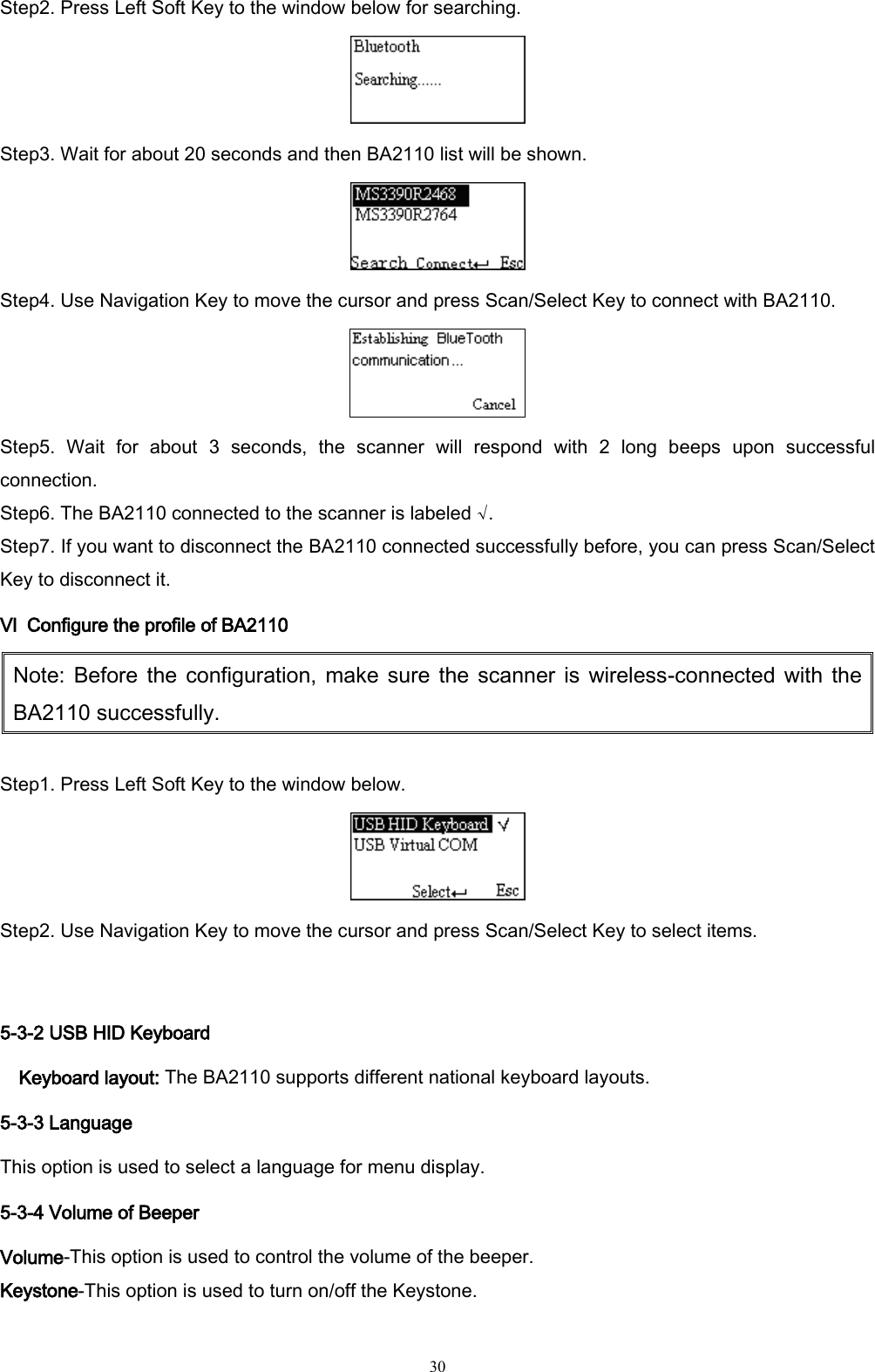   30 Step2. Press Left Soft Key to the window below for searching.  Step3. Wait for about 20 seconds and then BA2110 list will be shown.  Step4. Use Navigation Key to move the cursor and press Scan/Select Key to connect with BA2110.  Step5.  Wait  for  about  3  seconds,  the  scanner  will  respond  with  2  long  beeps  upon  successful connection. Step6. The BA2110 connected to the scanner is labeled √. Step7. If you want to disconnect the BA2110 connected successfully before, you can press Scan/Select Key to disconnect it. Ⅵ  Configure the profile of BA2110 Note: Before  the  configuration,  make  sure  the scanner is wireless-connected with the BA2110 successfully.  Step1. Press Left Soft Key to the window below.  Step2. Use Navigation Key to move the cursor and press Scan/Select Key to select items.  5-3-2 USB HID Keyboard Keyboard layout: The BA2110 supports different national keyboard layouts. 5-3-3 Language This option is used to select a language for menu display.   5-3-4 Volume of Beeper Volume-This option is used to control the volume of the beeper.   Keystone-This option is used to turn on/off the Keystone. 