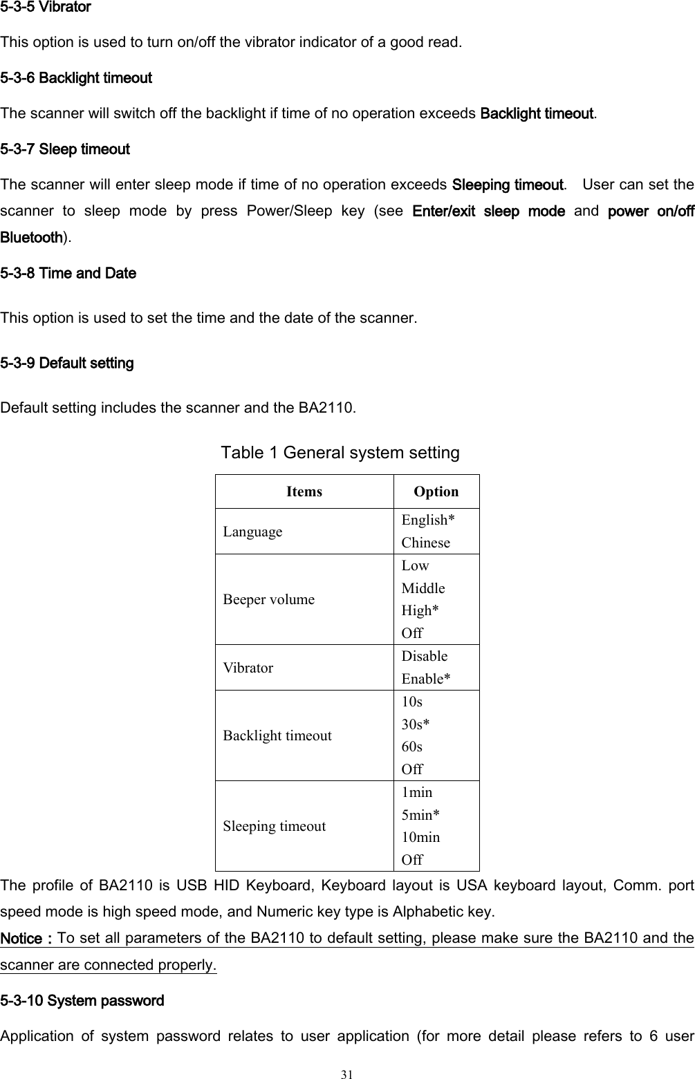   31 5-3-5 Vibrator This option is used to turn on/off the vibrator indicator of a good read. 5-3-6 Backlight timeout The scanner will switch off the backlight if time of no operation exceeds Backlight timeout. 5-3-7 Sleep timeout The scanner will enter sleep mode if time of no operation exceeds Sleeping timeout.  User can set the scanner  to  sleep  mode  by  press  Power/Sleep  key  (see  Enter/exit  sleep  mode  and  power  on/off Bluetooth). 5-3-8 Time and Date This option is used to set the time and the date of the scanner. 5-3-9 Default setting Default setting includes the scanner and the BA2110. Table 1 General system setting Items Option Language English* Chinese Beeper volume Low Middle High* Off Vibrator Disable Enable* Backlight timeout 10s 30s* 60s Off Sleeping timeout 1min 5min* 10min Off The profile  of  BA2110  is  USB  HID  Keyboard,  Keyboard  layout  is  USA  keyboard  layout, Comm.  port speed mode is high speed mode, and Numeric key type is Alphabetic key.     Notice：To set all parameters of the BA2110 to default setting, please make sure the BA2110 and the scanner are connected properly. 5-3-10 System password Application  of  system  password  relates  to  user  application  (for  more  detail  please  refers  to  6  user 