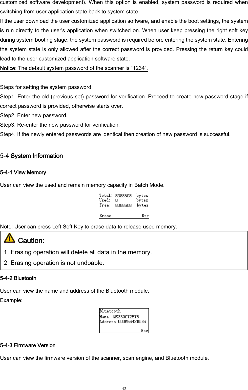   32 customized  software  development).  When  this  option  is enabled,  system  password  is  required  when switching from user application state back to system state.   If the user download the user customized application software, and enable the boot settings, the system is run directly to the user&apos;s application when switched on. When user keep pressing the right soft key during system booting stage, the system password is required before entering the system state. Entering the system state is only allowed after the correct password is provided. Pressing the return key could lead to the user customized application software state. Notice: The default system password of the scanner is “1234”.  Steps for setting the system password: Step1. Enter the old (previous set) password for verification. Proceed to create new password stage if correct password is provided, otherwise starts over. Step2. Enter new password. Step3. Re-enter the new password for verification. Step4. If the newly entered passwords are identical then creation of new password is successful.  5-4 System Information 5-4-1 View Memory User can view the used and remain memory capacity in Batch Mode.  Note: User can press Left Soft Key to erase data to release used memory.  Caution:  1. Erasing operation will delete all data in the memory.   2. Erasing operation is not undoable.  5-4-2 Bluetooth User can view the name and address of the Bluetooth module. Example:  5-4-3 Firmware Version User can view the firmware version of the scanner, scan engine, and Bluetooth module. 