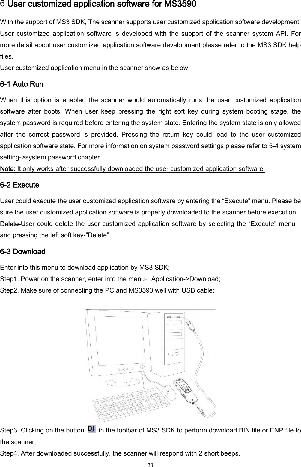   33 6 User customized application software for MS3590 With the support of MS3 SDK, The scanner supports user customized application software development. User  customized  application  software  is  developed  with  the  support  of  the  scanner  system  API.  For more detail about user customized application software development please refer to the MS3 SDK help files. User customized application menu in the scanner show as below: 6-1 Auto Run When  this  option  is  enabled  the  scanner  would  automatically  runs  the  user  customized  application software  after  boots.  When  user  keep  pressing  the  right  soft  key  during  system  booting  stage,  the system password is required before entering the system state. Entering the system state is only allowed after  the  correct  password  is  provided.  Pressing  the  return  key  could  lead  to  the  user  customized application software state. For more information on system password settings please refer to 5-4 system setting-&gt;system password chapter.   Note: It only works after successfully downloaded the user customized application software. 6-2 Execute User could execute the user customized application software by entering the “Execute” menu. Please be sure the user customized application software is properly downloaded to the scanner before execution. Delete-User could delete the user customized application software by selecting the “Execute” menu and pressing the left soft key-“Delete”. 6-3 Download Enter into this menu to download application by MS3 SDK; Step1. Power on the scanner, enter into the menu：Application-&gt;Download; Step2. Make sure of connecting the PC and MS3590 well with USB cable;   Step3. Clicking on the button    in the toolbar of MS3 SDK to perform download BIN file or ENP file to the scanner; Step4. After downloaded successfully, the scanner will respond with 2 short beeps. 