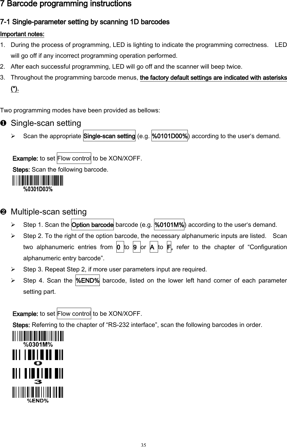   35 7 Barcode programming instructions 7-1 Single-parameter setting by scanning 1D barcodes Important notes: 1. During the process of programming, LED is lighting to indicate the programming correctness.  LED will go off if any incorrect programming operation performed. 2. After each successful programming, LED will go off and the scanner will beep twice. 3. Throughout the programming barcode menus, the factory default settings are indicated with asterisks (*).  Two programming modes have been provided as bellows: ❶  Single-scan setting  Scan the appropriate Single-scan setting (e.g. %0101D00%) according to the user‘s demand.  Example: to set Flow control to be XON/XOFF. Steps: Scan the following barcode.   ❷  Multiple-scan setting  Step 1. Scan the Option barcode barcode (e.g. %0101M%) according to the user‘s demand.  Step 2. To the right of the option barcode, the necessary alphanumeric inputs are listed.    Scan two  alphanumeric  entries  from  0  to  9  or A  to  F,  refer  to  the  chapter  of  “Configuration alphanumeric entry barcode”.  Step 3. Repeat Step 2, if more user parameters input are required.  Step  4.  Scan  the  %END%  barcode,  listed  on  the  lower  left  hand  corner  of  each  parameter setting part.  Example: to set Flow control to be XON/XOFF. Steps: Referring to the chapter of “RS-232 interface”, scan the following barcodes in order.      