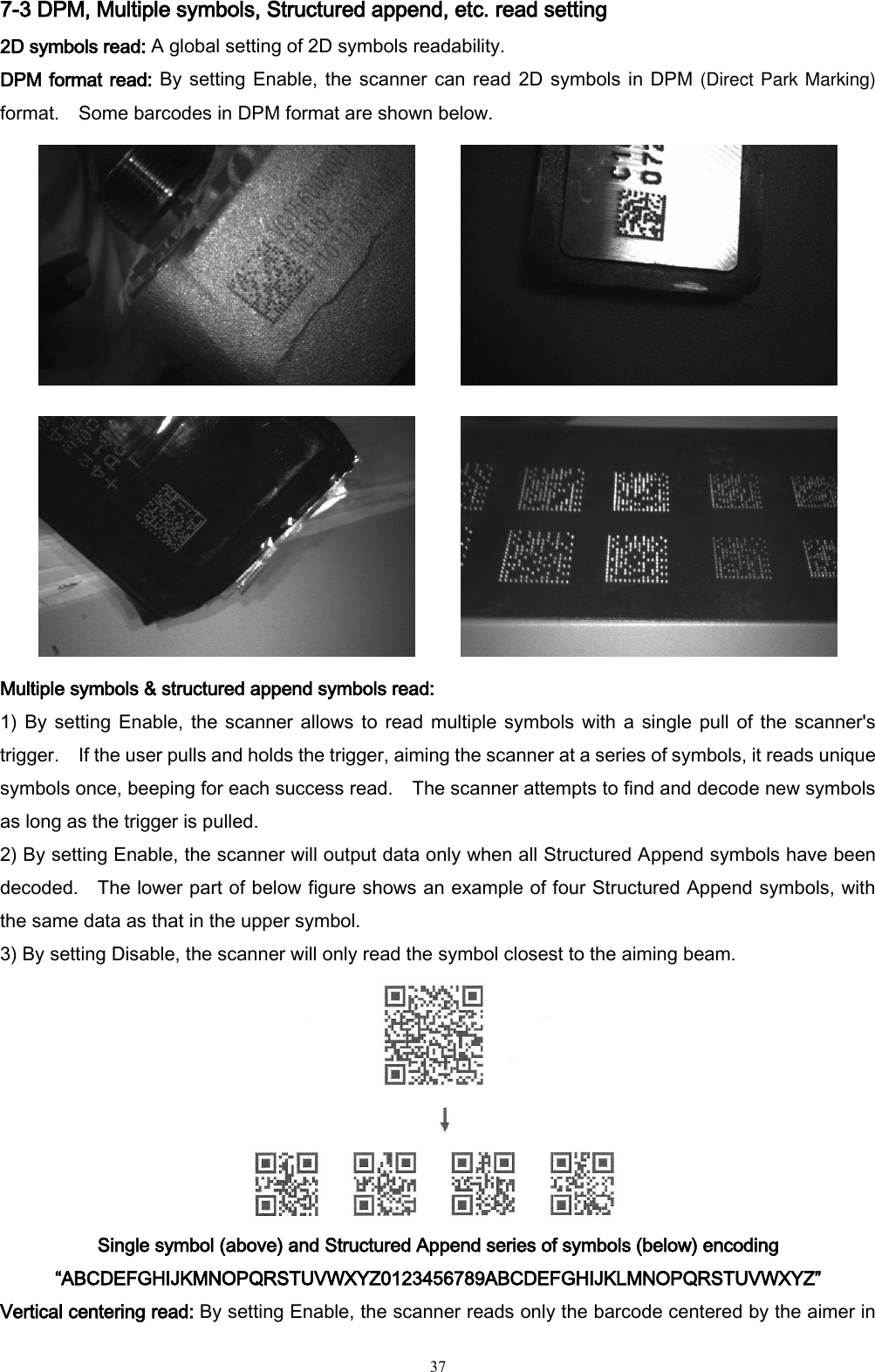   37 7-3 DPM, Multiple symbols, Structured append, etc. read setting 2D symbols read: A global setting of 2D symbols readability. DPM format read: By setting Enable, the scanner can read 2D symbols in DPM (Direct Park Marking) format.    Some barcodes in DPM format are shown below.     Multiple symbols &amp; structured append symbols read:   1) By setting Enable,  the  scanner  allows to read multiple symbols with  a  single  pull  of the scanner&apos;s trigger.    If the user pulls and holds the trigger, aiming the scanner at a series of symbols, it reads unique symbols once, beeping for each success read.    The scanner attempts to find and decode new symbols as long as the trigger is pulled. 2) By setting Enable, the scanner will output data only when all Structured Append symbols have been decoded.    The lower part of below figure shows an example of four Structured Append symbols, with the same data as that in the upper symbol.     3) By setting Disable, the scanner will only read the symbol closest to the aiming beam.  Single symbol (above) and Structured Append series of symbols (below) encoding “ABCDEFGHIJKMNOPQRSTUVWXYZ0123456789ABCDEFGHIJKLMNOPQRSTUVWXYZ” Vertical centering read: By setting Enable, the scanner reads only the barcode centered by the aimer in 