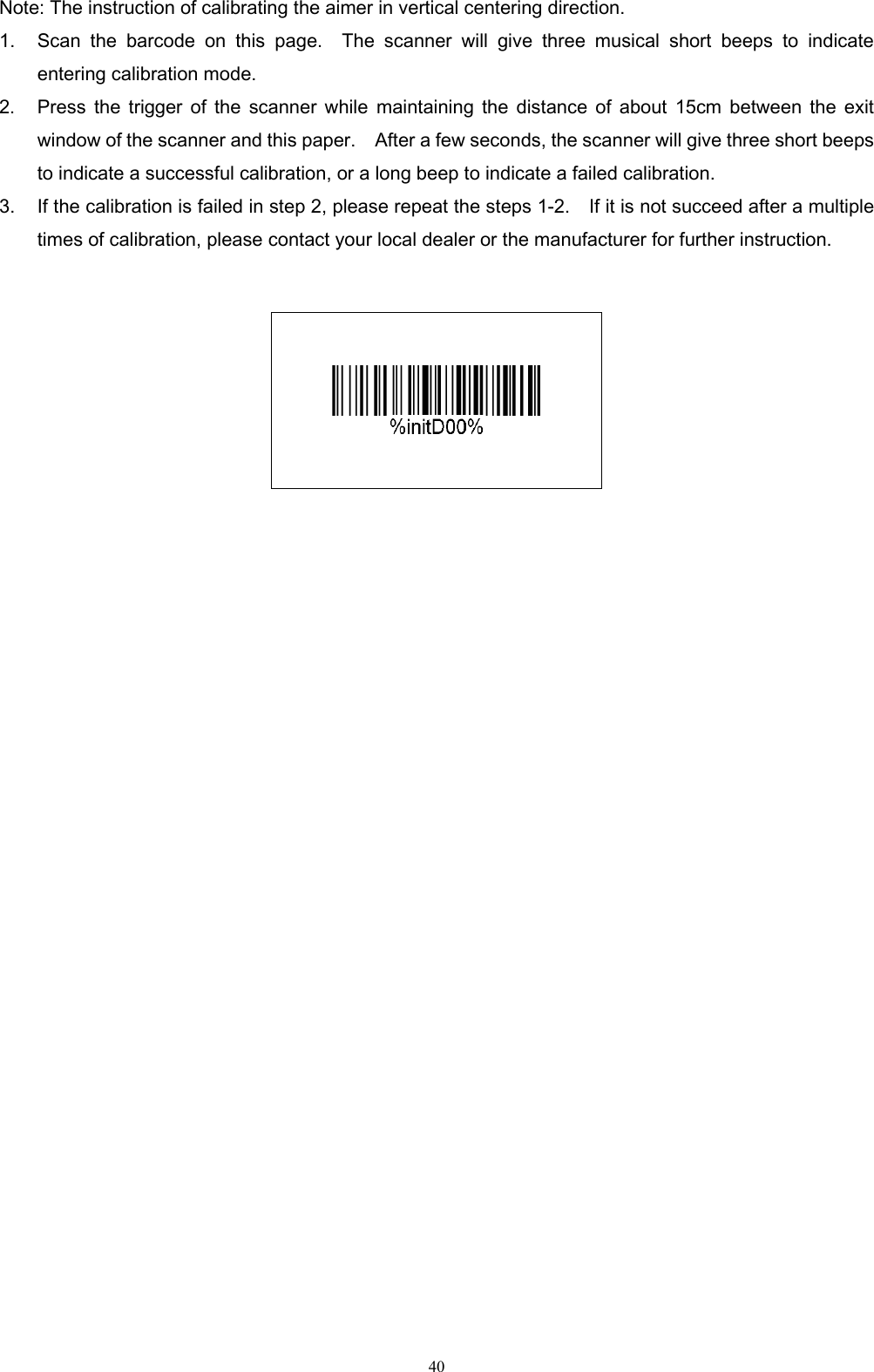   40 Note: The instruction of calibrating the aimer in vertical centering direction. 1. Scan  the  barcode  on  this  page.    The  scanner  will  give  three  musical  short  beeps  to  indicate entering calibration mode.   2. Press  the  trigger of  the  scanner  while  maintaining  the  distance  of  about  15cm  between  the  exit window of the scanner and this paper.    After a few seconds, the scanner will give three short beeps to indicate a successful calibration, or a long beep to indicate a failed calibration. 3. If the calibration is failed in step 2, please repeat the steps 1-2.    If it is not succeed after a multiple times of calibration, please contact your local dealer or the manufacturer for further instruction.      