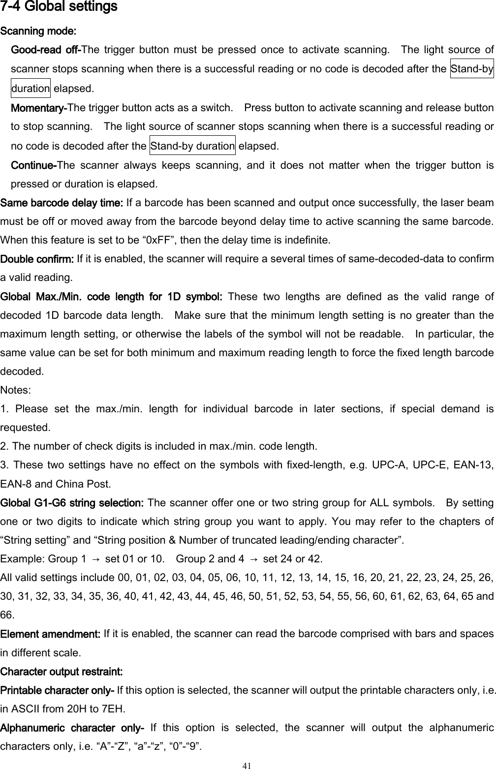   41 7-4 Global settings Scanning mode: Good-read  off-The trigger  button  must  be  pressed  once  to  activate  scanning.    The light  source  of scanner stops scanning when there is a successful reading or no code is decoded after the Stand-by duration elapsed. Momentary-The trigger button acts as a switch.    Press button to activate scanning and release button to stop scanning.    The light source of scanner stops scanning when there is a successful reading or no code is decoded after the Stand-by duration elapsed. Continue-The  scanner  always  keeps  scanning,  and  it  does  not  matter  when  the  trigger  button  is pressed or duration is elapsed. Same barcode delay time: If a barcode has been scanned and output once successfully, the laser beam must be off or moved away from the barcode beyond delay time to active scanning the same barcode.   When this feature is set to be “0xFF”, then the delay time is indefinite.       Double confirm: If it is enabled, the scanner will require a several times of same-decoded-data to confirm a valid reading. Global  Max./Min.  code  length  for  1D  symbol:  These  two  lengths  are  defined  as  the  valid  range  of decoded 1D barcode data length.    Make sure that the minimum length setting is no greater than the maximum length setting, or otherwise the labels of the symbol will not be readable.    In particular, the same value can be set for both minimum and maximum reading length to force the fixed length barcode decoded. Notes:   1.  Please  set  the  max./min.  length  for  individual  barcode  in  later  sections,  if  special  demand  is requested. 2. The number of check digits is included in max./min. code length. 3. These two settings have no  effect  on the  symbols  with fixed-length, e.g. UPC-A, UPC-E, EAN-13, EAN-8 and China Post. Global G1-G6 string selection: The scanner offer one or two string group for ALL symbols.    By setting one or two  digits to  indicate  which string  group  you want  to  apply.  You  may refer  to  the chapters  of “String setting” and “String position &amp; Number of truncated leading/ending character”. Example: Group 1  →  set 01 or 10.    Group 2 and 4  →  set 24 or 42. All valid settings include 00, 01, 02, 03, 04, 05, 06, 10, 11, 12, 13, 14, 15, 16, 20, 21, 22, 23, 24, 25, 26, 30, 31, 32, 33, 34, 35, 36, 40, 41, 42, 43, 44, 45, 46, 50, 51, 52, 53, 54, 55, 56, 60, 61, 62, 63, 64, 65 and 66. Element amendment: If it is enabled, the scanner can read the barcode comprised with bars and spaces in different scale. Character output restraint:   Printable character only- If this option is selected, the scanner will output the printable characters only, i.e. in ASCII from 20H to 7EH. Alphanumeric  character  only-  If  this  option  is  selected,  the  scanner  will  output  the  alphanumeric characters only, i.e. “A”-“Z”, “a”-“z”, “0”-“9”. 