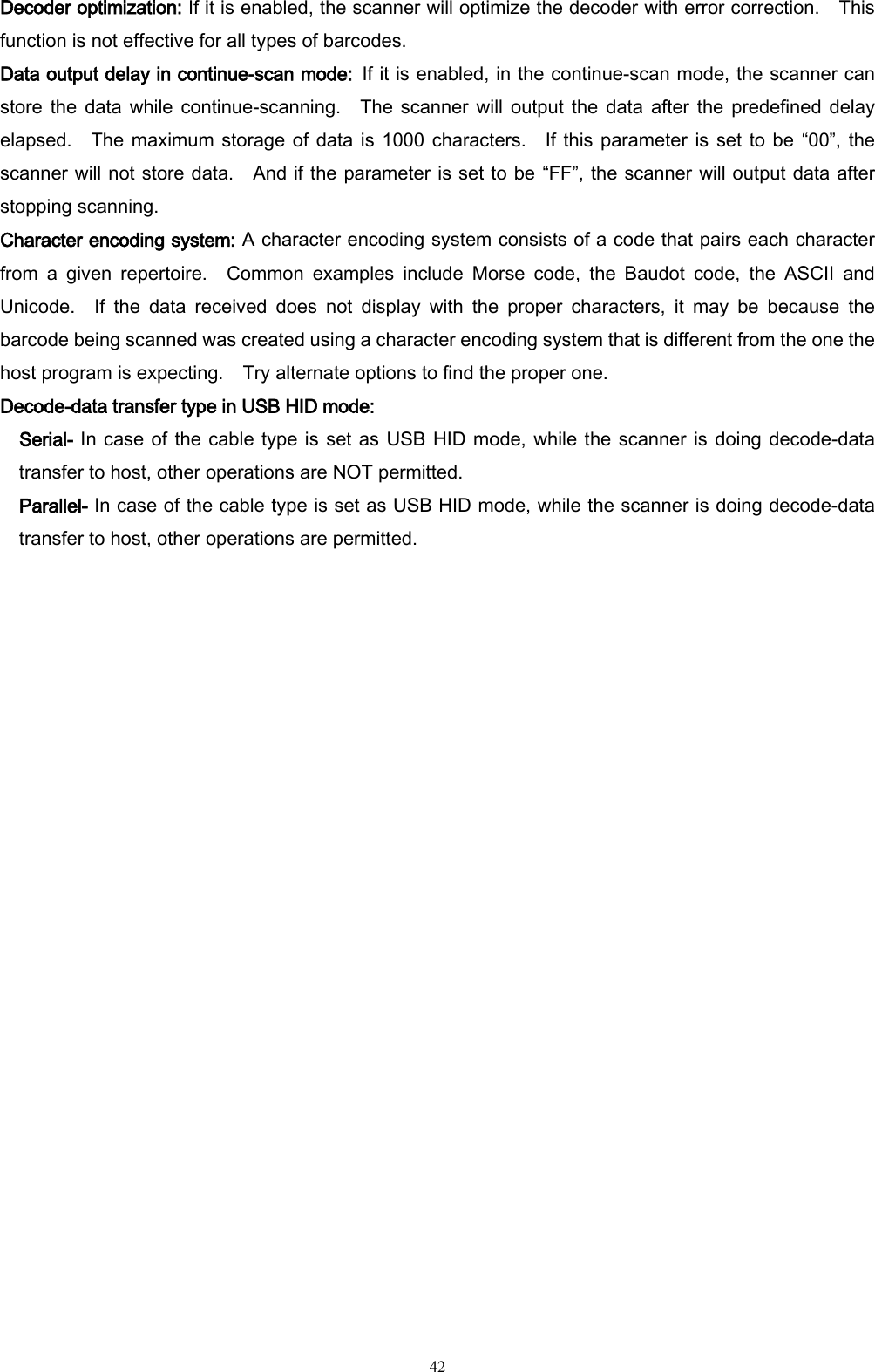   42 Decoder optimization: If it is enabled, the scanner will optimize the decoder with error correction.    This function is not effective for all types of barcodes. Data output delay in continue-scan mode: If it is enabled, in the continue-scan mode, the scanner can store the  data while  continue-scanning.    The  scanner will  output the  data  after the  predefined delay elapsed.    The maximum storage of data  is  1000  characters.    If this parameter is set to be “00”, the scanner will not store data.    And if the parameter is set to be “FF”, the scanner will output data after stopping scanning.  Character encoding system: A character encoding system consists of a code that pairs each character from  a  given  repertoire.    Common  examples  include  Morse  code,  the  Baudot  code,  the  ASCII  and Unicode.    If  the  data  received  does  not  display  with  the  proper  characters,  it  may  be  because  the barcode being scanned was created using a character encoding system that is different from the one the host program is expecting.    Try alternate options to find the proper one. Decode-data transfer type in USB HID mode:   Serial- In case of the cable type is set as USB HID mode, while the scanner is doing decode-data transfer to host, other operations are NOT permitted. Parallel- In case of the cable type is set as USB HID mode, while the scanner is doing decode-data transfer to host, other operations are permitted.  